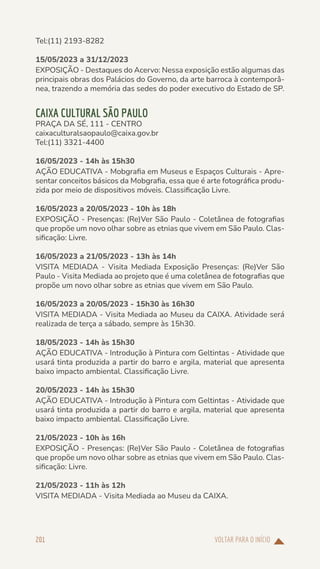 VOLTAR PARA O INÍCIO
201
Tel:(11) 2193-8282
15/05/2023 a 31/12/2023
EXPOSIÇÃO - Destaques do Acervo: Nessa exposição estão algumas das
principais obras dos Palácios do Governo, da arte barroca à contemporâ-
nea, trazendo a memória das sedes do poder executivo do Estado de SP.
CAIXA CULTURAL SÃO PAULO
PRAÇA DA SÉ, 111 - CENTRO
caixaculturalsaopaulo@caixa.gov.br
Tel:(11) 3321-4400
16/05/2023 - 14h às 15h30
AÇÃO EDUCATIVA - Mobgrafia em Museus e Espaços Culturais - Apre-
sentar conceitos básicos da Mobgrafia, essa que é arte fotográfica produ-
zida por meio de dispositivos móveis. Classificação Livre.
16/05/2023 a 20/05/2023 - 10h às 18h
EXPOSIÇÃO - Presenças: (Re)Ver São Paulo - Coletânea de fotografias
que propõe um novo olhar sobre as etnias que vivem em São Paulo. Clas-
sificação: Livre.
16/05/2023 a 21/05/2023 - 13h às 14h
VISITA MEDIADA - Visita Mediada Exposição Presenças: (Re)Ver São
Paulo - Visita Mediada ao projeto que é uma coletânea de fotografias que
propõe um novo olhar sobre as etnias que vivem em São Paulo.
16/05/2023 a 20/05/2023 - 15h30 às 16h30
VISITA MEDIADA - Visita Mediada ao Museu da CAIXA. Atividade será
realizada de terça a sábado, sempre às 15h30.
18/05/2023 - 14h às 15h30
AÇÃO EDUCATIVA - Introdução à Pintura com Geltintas - Atividade que
usará tinta produzida a partir do barro e argila, material que apresenta
baixo impacto ambiental. Classificação Livre.
20/05/2023 - 14h às 15h30
AÇÃO EDUCATIVA - Introdução à Pintura com Geltintas - Atividade que
usará tinta produzida a partir do barro e argila, material que apresenta
baixo impacto ambiental. Classificação Livre.
21/05/2023 - 10h às 16h
EXPOSIÇÃO - Presenças: (Re)Ver São Paulo - Coletânea de fotografias
que propõe um novo olhar sobre as etnias que vivem em São Paulo. Clas-
sificação: Livre.
21/05/2023 - 11h às 12h
VISITA MEDIADA - Visita Mediada ao Museu da CAIXA.
 