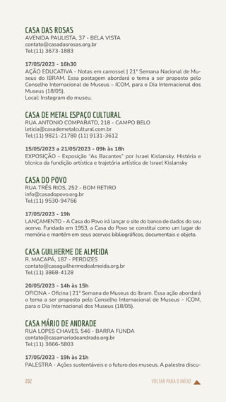 VOLTAR PARA O INÍCIO
202
CASA DAS ROSAS
AVENIDA PAULISTA, 37 - BELA VISTA
contato@casadasrosas.org.br
Tel:(11) 3673-1883
17/05/2023 - 16h30
AÇÃO EDUCATIVA - Notas em carrossel | 21ª Semana Nacional de Mu-
seus do IBRAM. Essa postagem abordará o tema a ser proposto pelo
Conselho Internacional de Museus – ICOM, para o Dia Internacional dos
Museus (18/05).
Local: Instagram do museu.
CASA DE METAL ESPAÇO CULTURAL
RUA ANTONIO COMPARATO, 218 - CAMPO BELO
leticia@casademetalcultural.com.br
Tel:(11) 9821-21780 (11) 9131-3612
15/05/2023 a 21/05/2023 - 09h às 18h
EXPOSIÇÃO - Exposição “As Bacantes” por Israel Kislansky. História e
técnica da fundição artística e trajetória artística de Israel Kislansky
CASA DO POVO
RUA TRÊS RIOS, 252 - BOM RETIRO
info@casadopovo.org.br
Tel:(11) 9530-94766
17/05/2023 - 19h
LANÇAMENTO - A Casa do Povo irá lançar o site do banco de dados do seu
acervo. Fundada em 1953, a Casa do Povo se constitui como um lugar de
memória e mantém em seus acervos bibliográficos, documentais e objeto.
CASA GUILHERME DE ALMEIDA
R. MACAPÁ, 187 - PERDIZES
contato@casaguilhermedealmeida.org.br
Tel:(11) 3868-4128
20/05/2023 - 14h às 15h
OFICINA - Oficina | 21ª Semana de Museus do Ibram. Essa ação abordará
o tema a ser proposto pelo Conselho Internacional de Museus – ICOM,
para o Dia Internacional dos Museus (18/05).
CASA MÁRIO DE ANDRADE
RUA LOPES CHAVES, 546 - BARRA FUNDA
contato@casamariodeandrade.org.br
Tel:(11) 3666-5803
17/05/2023 - 19h às 21h
PALESTRA - Ações sustentáveis e o futuro dos museus. A palestra discu-
 