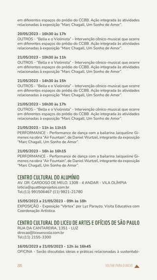VOLTAR PARA O INÍCIO
205
em diferentes espaços do prédio do CCBB. Ação integrada às atividades
relacionadas à exposição “Marc Chagall, Um Sonho de Amor”.
20/05/2023 - 16h30 às 17h
OUTROS - “Bella e o Violinista” - Intervenção cênico-musical que ocorre
em diferentes espaços do prédio do CCBB. Ação integrada às atividades
relacionadas à exposição “Marc Chagall, Um Sonho de Amor”.
21/05/2023 - 10h30 às 11h
OUTROS - “Bella e o Violinista” - Intervenção cênico-musical que ocorre
em diferentes espaços do prédio do CCBB. Ação integrada às atividades
relacionadas à exposição “Marc Chagall, Um Sonho de Amor”.
21/05/2023 - 14h30 às 15h
OUTROS - “Bella e o Violinista” - Intervenção cênico-musical que ocorre
em diferentes espaços do prédio do CCBB. Ação integrada às atividades
relacionadas à exposição “Marc Chagall, Um Sonho de Amor”.
21/05/2023 - 16h30 às 17h
OUTROS - “Bella e o Violinista” - Intervenção cênico-musical que ocorre
em diferentes espaços do prédio do CCBB. Ação integrada às atividades
relacionadas à exposição “Marc Chagall, Um Sonho de Amor”.
21/05/2023 - 11h às 11h15
PERFORMANCE - Performance de dança com a bailarina Jacqueline Gi-
menes na obra “Air Fountain”, de Daniel Wurtzel, integrante da exposição
“Marc Chagall, Um Sonho de Amor”.
21/05/2023 - 16h às 16h15
PERFORMANCE - Performance de dança com a bailarina Jacqueline Gi-
menes na obra “Air Fountain”, de Daniel Wurtzel, integrante da exposição
“Marc Chagall, Um Sonho de Amor”.
CENTRO CULTURAL DO ALUMÍNIO
AV. DR. CARDOSO DE MELO, 1308 - 4 ANDAR - VILA OLÍMPIA
leticia@quattroprojetos.com.br
Tel:(11) 991506467 (11) 9821-21780
15/05/2023 a 21/05/2023 - 09h às 18h
EXPOSIÇÃO - Exposição “Vórtex” por Lyz Parayzo. Visita Educativa com
Coordenação Artística.
CENTRO CULTURAL DO LICEU DE ARTES E OFÍCIOS DE SÃO PAULO
RUA DA CANTAREIRA, 1351 - LUZ
direcao@liceuescola.com.br
Tel:(11) 2155-3300
16/05/2023 a 21/05/2023 - 12h às 16h45
OFICINA - Serão discutidas ideias e práticas relacionadas à sustentabi-
 