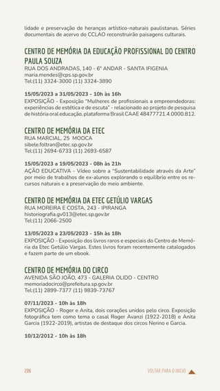 VOLTAR PARA O INÍCIO
206
lidade e preservação de heranças artístico-naturais paulistanas. Séries
documentais de acervo do CCLAO reconstruirão paisagens culturais.
CENTRO DE MEMÓRIA DA EDUCAÇÃO PROFISSIONAL DO CENTRO
PAULA SOUZA
RUA DOS ANDRADAS, 140 - 6º ANDAR - SANTA IFIGENIA
maria.mendes@cps.sp.gov.br
Tel:(11) 3324-3000 (11) 3324-3890
15/05/2023 a 31/05/2023 - 10h às 16h
EXPOSIÇÃO - Exposição “Mulheres de profissionais a empreendedoras:
experiências de estética e de escuta” - relacionado ao projeto de pesquisa
de história oral educação, plataforma Brasil CAAE 48477721.4.0000.812.
CENTRO DE MEMÓRIA DA ETEC
RUA MARCIAL, 25 MOOCA
sibele.foltran@etec.sp.gov.br
Tel:(11) 2694-6733 (11) 2693-6587
15/05/2023 a 19/05/2023 - 08h às 21h
AÇÃO EDUCATIVA - Vídeo sobre a “Sustentabilidade através da Arte”
por meio de trabalhos de ex-alunos explorando o equilíbrio entre os re-
cursos naturais e a preservação do meio ambiente.
CENTRO DE MEMÓRIA DA ETEC GETÚLIO VARGAS
RUA MOREIRA E COSTA, 243 - IPIRANGA
historiografia.gv013@etec.sp.gov.br
Tel:(11) 2066-2500
13/05/2023 a 23/05/2023 - 15h às 18h
EXPOSIÇÃO - Exposição dos livros raros e especiais do Centro de Memó-
ria da Etec Getúlio Vargas. Estes livros foram recentemente catalogados
e fazem parte de um ebook.
CENTRO DE MEMÓRIA DO CIRCO
AVENIDA SÃO JOÃO, 473 - GALERIA OLIDO - CENTRO
memoriadocirco@prefeitura.sp.gov.br
Tel:(11) 2899-7377 (11) 9839-73767
07/11/2023 - 10h às 18h
EXPOSIÇÃO - Roger e Anita, dois corações unidos pelo circo. Exposição
fotográfica tem como tema o casal Roger Avanzi (1922-2018) e Anita
Garcia (1922-2019), artistas de destaque dos circos Nerino e Garcia.
10/12/2012 - 10h às 18h
 