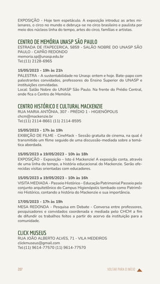VOLTAR PARA O INÍCIO
207
EXPOSIÇÃO - Hoje tem espetáculo. A exposição introduz as artes mi-
lenares, o circo no mundo e debruça-se no circo brasileiro e paulista por
meio dos núcleos linha do tempo, artes do circo, famílias e artistas.
CENTRO DE MEMÓRIA UNASP SÃO PAULO
ESTRADA DE ITAPECERICA, 5859 - SALÃO NOBRE DO UNASP SÃO
PAULO - CAPÃO REDONDO
memoria.sp@unasp.edu.br
Tel:(11) 2128-6965
15/05/2023 - 19h às 21h
PALESTRA - A sustentabilidade no Unasp: ontem e hoje. Bate-papo com
palestrantes convidados, professores do Ensino Superior do UNASP e
instituições convidadas.
Local: Salão Nobre do UNASP São Paulo. Na frente do Prédio Central,
onde fica o Centro de Memória.
CENTRO HISTÓRICO E CULTURAL MACKENZIE
RUA MARIA ANTÔNIA, 307 - PRÉDIO 1 - HIGIENÓPOLIS
chcm@mackenzie.br
Tel:(11) 2114-8661 (11) 2114-8595
15/05/2023 - 17h às 19h
EXIBIÇÃO DE FILME - CineMack - Sessão gratuita de cinema, na qual é
transmitido um filme seguido de uma discussão-mediada sobre a temá-
tica abordada.
15/05/2023 a 19/05/2023 - 10h às 18h
EXPOSIÇÃO - Exposição – Isto é Mackenzie! A exposição conta, através
de uma linha do tempo, a história educacional do Mackenzie. Serão ofe-
recidas visitas orientadas com educadores.
15/05/2023 a 19/05/2023 - 10h às 16h
VISITA MEDIADA - Passeio Histórico – Educação Patrimonial Passeio pelo
conjunto arquitetônico do Campus Higienópolis tombado como Patrimô-
nio Histórico, contando a história do Mackenzie e sua importância.
17/05/2023 - 17h às 19h
MESA REDONDA - Pesquisa em Debate - Conversa entre professores,
pesquisadores e convidados coordenada e mediada pelo CHCM a fim
de difundir os trabalhos feitos a partir do acervo da instituição para a
comunidade.
CLICK MUSEUS
RUA JOÃO ALBERTO ALVES, 71 - VILA MEDEIROS
clickmuseus@gmail.com
Tel:(11) 9614-77570 (11) 9614-77570
 