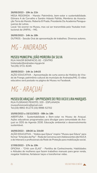 VOLTAR PARA O INÍCIO
21
26/05/2023 - 19h às 21h
MESA REDONDA - Marolo: Patrimônio, bem-estar e sustentabilidade.
Gilmara A de Carvalho e Sandro Adauto Palhão, Membros da Associa-
ção Terra do Marolo. Roberto B Prado, Presidente Da Academia Paragua-
çuense de Letras.
Local: Vai ocorrer no Museu, mas vai ser transmitida pelo Youtube Insti-
tucional da UNIFAL – MG.
26/05/2023 - 14h às 18h
OUTROS - Sessão Oral de apresentação de trabalhos. Diversos autores.
MG-ANDRADAS
MUSEU MUNICIPAL JOÃO MOREIRA DA SILVA
RUA MAJOR BONIFACIO, 82 - CENTRO
historiador@andradas.mg.gov.br
Tel:(35) 3731-8245
18/05/2023 - 14h às 14h15
AÇÃO EDUCATIVA - Apresentação do curta acerca da História do Vira-
do de Frango, patrimônio cultural do município de Andradas/MG. O vídeo
educativo será postado na página do Museu no Facebook.
MG-ARAÇUAÍ
MUSEUDEARAÇUAÍ-UMPRESENTEDEFREIXICOELIRAMARQUES
RUA FLORIANO PEIXOTO, 329 - ESPLANADA
museufreixicoelira@gmail.com
Tel:(33) 9992-91274 (33) 9998-52702
15/05/2023 a 15/12/2023 - 08h às 18h
ABERTURA - Sustentabilidade e Bem-estar no Museu de Araçuaí.
Ações educativas programadas para divulgar para comunidade de Ara-
çuaí os ODS da Agenda 2030. Educação ambiental e desenvolvimento
sustentável.
16/05/2023 - 18h30 às 21h30
AÇÃO EDUCATIVA - “Aldeia que Educa” inspira “Museu que Educa” para
formar“ArtesãosdaPaz”-RodadeConversacomAdolescentes(doNUCA
e do Interact) e profissionais da Rede de Proteção para mobilização social.
17/05/2023 - 17h às 19h
OFICINA - “CHA com ELAS” - Partilha de Conhecimento, Habilidades
e Atitudes de mulheres que fazem trabalhos manuais para gerar renda,
resgatar histórias, fortalecer laços e transformar vidas.
 