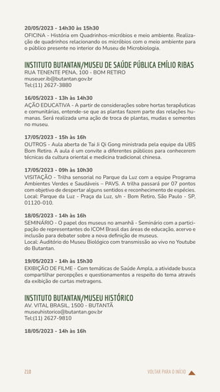 VOLTAR PARA O INÍCIO
210
20/05/2023 - 14h30 às 15h30
OFICINA - História em Quadrinhos-micróbios e meio ambiente. Realiza-
ção de quadrinhos relacionando os micróbios com o meio ambiente para
o público presente no interior do Museu de Microbiologia.
INSTITUTO BUTANTAN/MUSEU DE SAÚDE PÚBLICA EMÍLIO RIBAS
RUA TENENTE PENA, 100 - BOM RETIRO
museuer.ib@butantan.gov.br
Tel:(11) 2627-3880
16/05/2023 - 13h às 14h30
AÇÃO EDUCATIVA - A partir de considerações sobre hortas terapêuticas
e comunitárias, entende-se que as plantas fazem parte das relações hu-
manas. Será realizada uma ação de troca de plantas, mudas e sementes
no museu.
17/05/2023 - 15h às 16h
OUTROS - Aula aberta de Tai Ji Qi Gong ministrada pela equipe da UBS
Bom Retiro. A aula é um convite a diferentes públicos para conhecerem
técnicas da cultura oriental e medicina tradicional chinesa.
17/05/2023 - 09h às 10h30
VISITAÇÃO - Trilha sensorial no Parque da Luz com a equipe Programa
Ambientes Verdes e Saudáveis – PAVS. A trilha passará por 07 pontos
com objetivo de despertar alguns sentidos e reconhecimento de espécies.
Local: Parque da Luz - Praça da Luz, s/n - Bom Retiro, São Paulo - SP,
01120-010.
18/05/2023 - 14h às 16h
SEMINÁRIO - O papel dos museus no amanhã - Seminário com a partici-
pação de representantes do ICOM Brasil das áreas de educação, acervo e
inclusão para debater sobre a nova definição de museus.
Local: Auditório do Museu Biológico com transmissão ao vivo no Youtube
do Butantan.
19/05/2023 - 14h às 15h30
EXIBIÇÃO DE FILME - Com temáticas de Saúde Ampla, a atividade busca
compartilhar percepções e questionamentos a respeito do tema através
da exibição de curtas metragens.
INSTITUTO BUTANTAN/MUSEU HISTÓRICO
AV. VITAL BRASIL, 1500 - BUTANTÃ
museuhistorico@butantan.gov.br
Tel:(11) 2627-9810
18/05/2023 - 14h às 16h
 