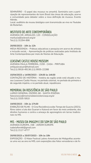 VOLTAR PARA O INÍCIO
211
SEMINÁRIO - O papel dos museus no amanhã. Seminário com a parti-
cipação de representantes do Icom Brasil das áreas de educação, acervo
e comunidade para debater sobre a nova definição de museus. Evento
híbrido.
Local: auditório do museu biológico com transmissão ao vivo no Youtube
do Butantan.
INSTITUTO DE ARTE CONTEMPORÂNEA
AVENIDA DR. ARNALDO, 120 - CONSOLAÇÃO
marilucia@iacbrasil.org.br
Tel:(11) 31294-898
20/05/2023 - 10h às 12h
MESA REDONDA - Práticas educativas e pesquisa em acervo de artistas
e inclusão sociaL - Apresentação de práticas realizadas pelo Instituto de
Arte Contemporânea por meio do Núcleo de Educação.
LEASOWE CASTLE HOUSE MUSEUM
AVENIDA PAULA FERREIRA, 2159 - CASA - PIRITUBA
antiqueevaluer@hotmail.com
Tel:(11) 9918-49136 (11) 9935-22288
15/04/2023 a 14/06/2023 - 13h30 às 14h30
CONTAÇÃO DE HISTÓRIA - história da região onde está situado o mu-
seu Leasowe Castle House, no período colonial, no período do primeiro e
do segundo império, e no período atual, republicano
MEMORIAL DA RESISTÊNCIA DE SÃO PAULO
LARGO GENERAL OSÓRIO, 66 - SANTA IFIGÊNIA
faleconosco@memorialdaresistenciasp.org.br
Tel:(11) 3335-5910
19/05/2023 - 15h às 17h30
EXIBIÇÃO DE FILME - O Cine Resistência exibe Tempo de Guavira (2021),
filme sobre a luta dos Guarani e Kaiowá em favor do meio ambiente, dos
direitos humanos e contra a ameaça do agronegócio em terras tradicio-
nais no MS.
MIS - MUSEU DA IMAGEM E DO SOM DE SÃO PAULO
AVENIDA EUROPA, 158 - JARDIM EUROPA
isabelafiorotti@gmail.com
Tel:(11) 2117-4777
20/05/2023 a 25/07/2023 - 10h às 19h
EXPOSIÇÃO - O Maior Festival Latino-Americano de Mobgrafias aconte-
ce uma vez ao ano no MIS, com exposições das fotos vencedoras e de fo-
 
