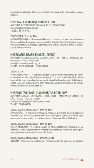 VOLTAR PARA O INÍCIO
212
tógrafos convidados. O museu contará com um ponto coleta de celulares
usados.
MUSEU A CASA DO OBJETO BRASILEIRO
AVENIDA PEDROSO DE MORAIS, 1216 - PINHEIROS
comunicacao@acasa.org.br
Tel:(11) 3814-9711
20/05/2023 - 11h às 12h
MESA REDONDA - “Sustentabilidade e consumo: a importância da cura-
doria nas lojas de museus para impactos socioambientais positivos”, com
Renato Imbroisi, Giancarlo Latorraca, Ana Letícia Fialho, Camila Gomes.
Local: Evento online.
MUSEU AFRO BRASIL EMANOEL ARAUJO
AVENIDA PEDRO ALVARES CABRAL, S/N - PORTAO 10 - PARQUE IBI-
RAPUERA - VILA MARIANA
adm@museuafrobrasil.org.br
Tel:(11) 3320-8900 (11) 3320-8938
16/05/2023
MESA REDONDA - “A sustentabilidade a partir da experiência da refor-
ma no Museu Afro Brasil Emanoel Araujo” - a reforma do Pavilhão Padre
Manoel da Nóbrega abordada a partir dos desafios da sustentabilidade.
Local: Será um evento online com participação de profissionais da equipe
técnica do museu e convidados.
MUSEU BOTÂNICO DR. JOÃO BARBOSA RODRIGUES
AVENIDA MIGUEL ESTÉFANO, 3031, 3031 - JARDIM BOTÂNICO DE
SÃO PAULO - ÁGUA FUNDA
camila.martins@reservaparques.com.br
Tel:(11) 5067-6000
16/05/2023 a 21/05/2023 - 10h às 16h
EXPOSIÇÃO - A exposição “Povos e Plantas” permitirá que o público se
conecte com artefatos e peças da cultura indígena, conectando com seus
costumes e identidade com o Amazônia, Cerrado e Mata Atlântica.
16/05/2023 a 25/05/2023 - 10h às 16h
VISITA MEDIADA - A visita mediada no Museu Botânico conduzirá os vi-
sitantes a uma viagem sobre a história da Botânica no Brasil, com apre-
sentação de naturalistas e itens históricos.
20/05/2023 a 21/05/2023 - 09h30 às 11h
OFICINA - Por meio da pintura de representações de espécies de plantas
 