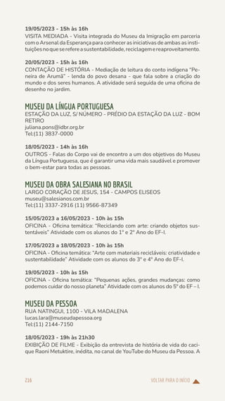 VOLTAR PARA O INÍCIO
216
19/05/2023 - 15h às 16h
VISITA MEDIADA - Visita integrada do Museu da Imigração em parceria
com o Arsenal da Esperança para conhecer as iniciativas de ambas as insti-
tuiçõesnoqueserefereasustentabilidade,reciclagemereaproveitamento.
20/05/2023 - 15h às 16h
CONTAÇÃO DE HISTÓRIA - Mediação de leitura do conto indígena “Pe-
neira de Arumã” - lenda do povo desana - que fala sobre a criação do
mundo e dos seres humanos. A atividade será seguida de uma oficina de
desenho no jardim.
MUSEU DA LÍNGUA PORTUGUESA
ESTAÇÃO DA LUZ, S/ NÚMERO - PRÉDIO DA ESTAÇÃO DA LUZ - BOM
RETIRO
juliana.pons@idbr.org.br
Tel:(11) 3837-0000
18/05/2023 - 14h às 16h
OUTROS - Falas do Corpo vai de encontro a um dos objetivos do Museu
da Língua Portuguesa, que é garantir uma vida mais saudável e promover
o bem-estar para todas as pessoas.
MUSEU DA OBRA SALESIANA NO BRASIL
LARGO CORAÇÃO DE JESUS, 154 - CAMPOS ELISEOS
museu@salesianos.com.br
Tel:(11) 3337-2916 (11) 9566-87349
15/05/2023 a 16/05/2023 - 10h às 15h
OFICINA - Oficina temática: “Reciclando com arte: criando objetos sus-
tentáveis” Atividade com os alunos do 1º e 2º Ano do EF-I.
17/05/2023 a 18/05/2023 - 10h às 15h
OFICINA - Oficina temática: “Arte com materiais recicláveis: criatividade e
sustentabilidade” Atividade com os alunos do 3º e 4º Ano do EF-I.
19/05/2023 - 10h às 15h
OFICINA - Oficina temática: “Pequenas ações, grandes mudanças: como
podemos cuidar do nosso planeta” Atividade com os alunos do 5º do EF – I.
MUSEU DA PESSOA
RUA NATINGUI, 1100 - VILA MADALENA
lucas.lara@museudapessoa.org
Tel:(11) 2144-7150
18/05/2023 - 19h às 21h30
EXIBIÇÃO DE FILME - Exibição da entrevista de história de vida do caci-
que Raoni Metuktire, inédita, no canal de YouTube do Museu da Pessoa. A
 