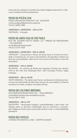 VOLTAR PARA O INÍCIO
217
entrevista foi realizada no âmbito do projeto Indígenas pela terra e vida.
Local: youtube.com/museudapessoa
MUSEU DA POLÍCIA CIVIL
PRAÇA REYNALDO PORCHAT, 219 - BUTANTÃ
museu.acadepol@policiacivil.sp.gov.br
Tel:(11) 3468-3360
16/05/2023 a 19/05/2023 - 13h às 17h
VISITAÇÃO - Visitação.
MUSEU DA SANTA CASA DE SÃO PAULO
RUA DR. CESÁRIO MOTTA JUNIOR, 112 - PRÉDIO DA PROVEDORIA
- VILA BURQUE
museu@santacasasp.org.br
Tel:(11) 2176-7025
15/05/2023 a 19/05/2023 - 09h às 15h45
VISITAÇÃO - Conhecendo o Museu da Santa Casa: O museu da irman-
dade é composto por um acervo documental e de aparelhos médicos de
diversas especialidades, além de um mini acervo de farmácia e uma mini
pinacoteca.
20/05/2023 - 14h às 15h30
PALESTRA - As crianças da Rodas dos Expostos: Escritos dos séculos
XVIII ao XX. Prof. Dra. Elisângela Dias- USP. Inscrições Prévias. Vagas
limitadas.
20/05/2023 - 10h às 11h30
VISITA MEDIADA - Por dentro dos Muros: conhecendo a História da San-
ta Casa de misericórdia de São Paulo através de seus edifícios. Ponto de
encontro em frente a Capela. Inscrições prévias.
MUSEU DAS CULTURAS INDÍGENAS
RUA GERMAINE BURCHARD, 451 - ÁGUA BRANCA
contato@museudasculturasindigenas.org.br
Tel:(11) 3873-1541
18/05/2023 - 10h às 17h
ENCONTRO - Museologia indígena, sustentabilidade e bem-estar. Um
diálogo sobre as diversas contribuições que as memórias e museolo-
gias indígenas trazem para a promoção do bem-estar e sustentabilidade
planetária
MUSEU DAS FAVELAS
AVENIDA RIO BRANCO, 1269 - CAMPOS ELISEOS
 