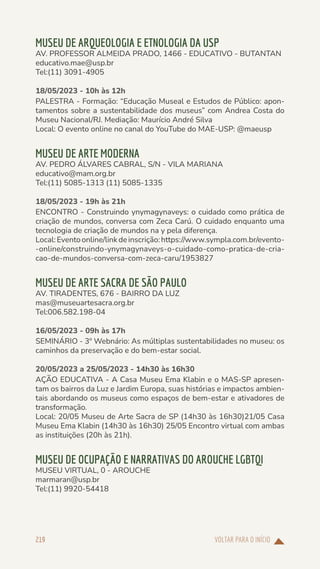 VOLTAR PARA O INÍCIO
219
MUSEU DE ARQUEOLOGIA E ETNOLOGIA DA USP
AV. PROFESSOR ALMEIDA PRADO, 1466 - EDUCATIVO - BUTANTAN
educativo.mae@usp.br
Tel:(11) 3091-4905
18/05/2023 - 10h às 12h
PALESTRA - Formação: “Educação Museal e Estudos de Público: apon-
tamentos sobre a sustentabilidade dos museus” com Andrea Costa do
Museu Nacional/RJ. Mediação: Maurício André Silva
Local: O evento online no canal do YouTube do MAE-USP: @maeusp
MUSEU DE ARTE MODERNA
AV. PEDRO ÁLVARES CABRAL, S/N - VILA MARIANA
educativo@mam.org.br
Tel:(11) 5085-1313 (11) 5085-1335
18/05/2023 - 19h às 21h
ENCONTRO - Construindo ynymagynaveys: o cuidado como prática de
criação de mundos, conversa com Zeca Carú. O cuidado enquanto uma
tecnologia de criação de mundos na y pela diferença.
Local:Eventoonline/linkdeinscrição:https://www.sympla.com.br/evento-
-online/construindo-ynymagynaveys-o-cuidado-como-pratica-de-cria-
cao-de-mundos-conversa-com-zeca-caru/1953827
MUSEU DE ARTE SACRA DE SÃO PAULO
AV. TIRADENTES, 676 - BAIRRO DA LUZ
mas@museuartesacra.org.br
Tel:006.582.198-04
16/05/2023 - 09h às 17h
SEMINÁRIO - 3º Webnário: As múltiplas sustentabilidades no museu: os
caminhos da preservação e do bem-estar social.
20/05/2023 a 25/05/2023 - 14h30 às 16h30
AÇÃO EDUCATIVA - A Casa Museu Ema Klabin e o MAS-SP apresen-
tam os bairros da Luz e Jardim Europa, suas histórias e impactos ambien-
tais abordando os museus como espaços de bem-estar e ativadores de
transformação.
Local: 20/05 Museu de Arte Sacra de SP (14h30 às 16h30)21/05 Casa
Museu Ema Klabin (14h30 às 16h30) 25/05 Encontro virtual com ambas
as instituições (20h às 21h).
MUSEU DE OCUPAÇÃO E NARRATIVAS DO AROUCHE LGBTQI
MUSEU VIRTUAL, 0 - AROUCHE
marmaran@usp.br
Tel:(11) 9920-54418
 