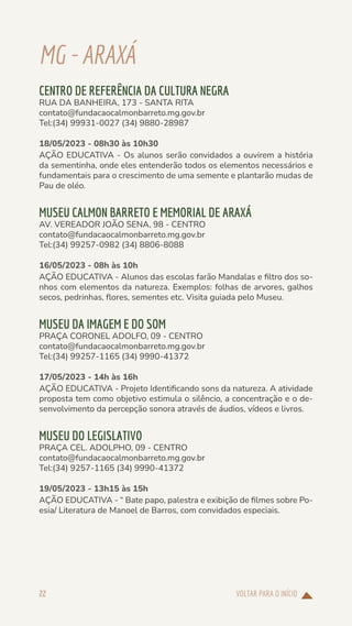VOLTAR PARA O INÍCIO
22
MG-ARAXÁ
CENTRO DE REFERÊNCIA DA CULTURA NEGRA
RUA DA BANHEIRA, 173 - SANTA RITA
contato@fundacaocalmonbarreto.mg.gov.br
Tel:(34) 99931-0027 (34) 9880-28987
18/05/2023 - 08h30 às 10h30
AÇÃO EDUCATIVA - Os alunos serão convidados a ouvirem a história
da sementinha, onde eles entenderão todos os elementos necessários e
fundamentais para o crescimento de uma semente e plantarão mudas de
Pau de oléo.
MUSEU CALMON BARRETO E MEMORIAL DE ARAXÁ
AV. VEREADOR JOÃO SENA, 98 - CENTRO
contato@fundacaocalmonbarreto.mg.gov.br
Tel:(34) 99257-0982 (34) 8806-8088
16/05/2023 - 08h às 10h
AÇÃO EDUCATIVA - Alunos das escolas farão Mandalas e filtro dos so-
nhos com elementos da natureza. Exemplos: folhas de arvores, galhos
secos, pedrinhas, flores, sementes etc. Visita guiada pelo Museu.
MUSEU DA IMAGEM E DO SOM
PRAÇA CORONEL ADOLFO, 09 - CENTRO
contato@fundacaocalmonbarreto.mg.gov.br
Tel:(34) 99257-1165 (34) 9990-41372
17/05/2023 - 14h às 16h
AÇÃO EDUCATIVA - Projeto Identificando sons da natureza. A atividade
proposta tem como objetivo estimula o silêncio, a concentração e o de-
senvolvimento da percepção sonora através de áudios, vídeos e livros.
MUSEU DO LEGISLATIVO
PRAÇA CEL. ADOLPHO, 09 - CENTRO
contato@fundacaocalmonbarreto.mg.gov.br
Tel:(34) 9257-1165 (34) 9990-41372
19/05/2023 - 13h15 às 15h
AÇÃO EDUCATIVA - “ Bate papo, palestra e exibição de filmes sobre Po-
esia/ Literatura de Manoel de Barros, com convidados especiais.
 