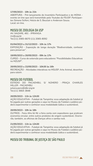 VOLTAR PARA O INÍCIO
220
17/05/2023 - 19h às 21h
ABERTURA - Pré-lançamento do Inventário Participativo e do MONA -
evento on line que será transmitido pelo Youtube da FEUSP. Participan-
tes Simone Scifoni, Helcio de S. Beuclair e Anderson Sousa.
Local: on-line.
MUSEU DE ZOOLOGIA DA USP
AV. NAZARE, 481 - IPIRANGA
mz@usp.br
Tel:(11) 2065-6670 (11) 2065-8092
01/04/2023 a 31/12/2023 - 10h às 17h
EXPOSIÇÃO - Exposição de longa duração “Biodiversidade, conhecer
para preservar”.
19/05/2023 a 20/05/2023 - 09h às 17h
CURSO - Curso de extensão para educadores “Possibilidades Educativas
no MZUSP”.
20/05/2023 a 22/05/2023 - 10h30 às 16h
RECREAÇÃO - Atividades interativas no MSUSP. Arte Animal, desenhos
para colorir.
MUSEU DO FUTEBOL
ESTÁDIO DO PACAEMBU, S/ NÚMERO - PRAÇA CHARLES
MILLER - PACAEMBU
juliana.pons@idbr.org.br
Tel:(11) 3664-3848
20/05/2023 - 11h às 12h30
AÇÃO EDUCATIVA - Futebol de Tampinha: essa adaptação do futebol já
foi jogada por outras gerações e aqui no Museu do Futebol o público po-
derá experimentar e conhecer essa modalidade lúdica e sustentável.
20/05/2023 - 10h às 18h
OUTROS - Feira Afro Ilé Ifé: a feira conta com expositores que praticam
economia circular, entre outros produtos de origem sustentável. Ocorre-
rão, também, as oficinas de Danças afros e samba rock.
21/05/2023 - 11h às 12h30
AÇÃO EDUCATIVA - Futebol de Tampinha: essa adaptação do futebol já
foi jogada por outras gerações e aqui no Museu do Futebol o público po-
derá experimentar e conhecer essa modalidade lúdica e sustentável.
MUSEU DO TRIBUNAL DE JUSTIÇA DE SÃO PAULO
 