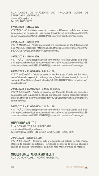 VOLTAR PARA O INÍCIO
221
RUA CONDE DE SARZEDAS, 100 - PALACETE CONDE DE
SARZEDAS - LIBERDADE
museutj@tjsp.jus.br
Tel:(11) 4635-9729
17/05/2023 - 11h às 12h
VISITAÇÃO-Visitatelepresencialcomotema:OMuseudoTribunaldeJus-
tiça e o acervo da coleção Luiz Gama. Inscrição: https://outlook.office365.
com/owa/calendar/MUSEUDOTJSP@tjsp.onmicrosoft.com/bookings/
18/05/2023 - 13h às 14h
VISITA MEDIADA - Visita presencial em celebração ao Dia Internacional
dos Museus. Inscrição: https://outlook.office365.com/owa/calendar/MU-
SEUDOTJSP@tjsp.onmicrosoft.com/bookings/
19/05/2023 - 11h às 12h
VISITAÇÃO - Visita telepresencial com o tema: Palacete Conde de Sarze-
das,aspectoshistóricosedocumentais.Inscrição:https://outlook.office365.
com/owa/calendar/MUSEUDOTJSP@tjsp.onmicrosoft.com/bookings/
20/05/2023 a 21/05/2023 - 09h às 10h
VISITA MEDIADA - Visita presencial no Palacete Conde de Sarzedas,
aos núcleos de exposição de longa duração do Museu. Inscrição: https://
outlook.office365.com/owa/calendar/MUSEUDOTJSP@tjsp.onmicrosoft.
com/bookings/
20/05/2023 a 21/05/2023 - 14h30 às 15h30
VISITA MEDIADA - Visita presencial no Palacete Conde de Sarzedas,
aos núcleos de exposição de longa duração do Museu. Inscrição: https://
outlook.office365.com/owa/calendar/MUSEUDOTJSP@tjsp.onmicrosoft.
com/bookings/
20/05/2023 a 21/05/2023 - 11h às 12h
VISITAÇÃO - Visita telepresencial com o tema: Palacete Conde de Sarze-
das,aspectoshistóricosedocumentais.Inscrição:https://outlook.office365.
com/owa/calendar/MUSEUDOTJSP@tjsp.onmicrosoft.com/bookings/
MUSEU DOS AFLITOS
RUA DOS AFLITOS, 70 - LIBERDADE
museudosaflitos@gmail.com
Tel:(11)93152-3500 (11) 93152-9250 Tel:(11) 3275-2028
20/04/2023 - 13h30 às 15h
VISITA MEDIADA - História, arte e educação na cidade de São Paulo,
através de espaços cemiteriais. Rompendo os muros da escola: alunas e
alunos do ensino fundamental da Emef. mal. Mascarenhas de Moraes.
MUSEU FLORESTAL OCTÁVIO VECCHI
RUA DO HORTO, 931 - HORTO FLORESTAL
 