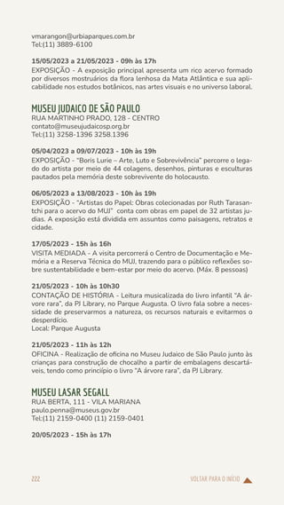 VOLTAR PARA O INÍCIO
222
vmarangon@urbiaparques.com.br
Tel:(11) 3889-6100
15/05/2023 a 21/05/2023 - 09h às 17h
EXPOSIÇÃO - A exposição principal apresenta um rico acervo formado
por diversos mostruários da flora lenhosa da Mata Atlântica e sua apli-
cabilidade nos estudos botânicos, nas artes visuais e no universo laboral.
MUSEU JUDAICO DE SÃO PAULO
RUA MARTINHO PRADO, 128 - CENTRO
contato@museujudaicosp.org.br
Tel:(11) 3258-1396 3258.1396
05/04/2023 a 09/07/2023 - 10h às 19h
EXPOSIÇÃO - “Boris Lurie – Arte, Luto e Sobrevivência” percorre o lega-
do do artista por meio de 44 colagens, desenhos, pinturas e esculturas
pautados pela memória deste sobrevivente do holocausto.
06/05/2023 a 13/08/2023 - 10h às 19h
EXPOSIÇÃO - “Artistas do Papel: Obras colecionadas por Ruth Tarasan-
tchi para o acervo do MUJ” conta com obras em papel de 32 artistas ju-
dias. A exposição está dividida em assuntos como paisagens, retratos e
cidade.
17/05/2023 - 15h às 16h
VISITA MEDIADA - A visita percorrerá o Centro de Documentação e Me-
mória e a Reserva Técnica do MUJ, trazendo para o público reflexões so-
bre sustentabilidade e bem-estar por meio do acervo. (Máx. 8 pessoas)
21/05/2023 - 10h às 10h30
CONTAÇÃO DE HISTÓRIA - Leitura musicalizada do livro infantil “A ár-
vore rara”, da PJ Library, no Parque Augusta. O livro fala sobre a neces-
sidade de preservarmos a natureza, os recursos naturais e evitarmos o
desperdício.
Local: Parque Augusta
21/05/2023 - 11h às 12h
OFICINA - Realização de oficina no Museu Judaico de São Paulo junto às
crianças para construção de chocalho a partir de embalagens descartá-
veis, tendo como princiípio o livro “A árvore rara”, da PJ Library.
MUSEU LASAR SEGALL
RUA BERTA, 111 - VILA MARIANA
paulo.penna@museus.gov.br
Tel:(11) 2159-0400 (11) 2159-0401
20/05/2023 - 15h às 17h
 