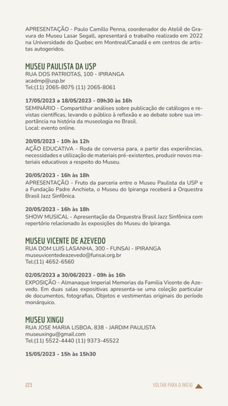 VOLTAR PARA O INÍCIO
223
APRESENTAÇÃO - Paulo Camillo Penna, coordenador do Ateliê de Gra-
vura do Museu Lasar Segall, apresentará o trabalho realizado em 2022
na Universidade do Quebec em Montreal/Canadá e em centros de artis-
tas autogeridos.
MUSEU PAULISTA DA USP
RUA DOS PATRIOTAS, 100 - IPIRANGA
acadmp@usp.br
Tel:(11) 2065-8075 (11) 2065-8061
17/05/2023 a 18/05/2023 - 09h30 às 16h
SEMINÁRIO - Compartilhar análises sobre publicação de catálogos e re-
vistas científicas, levando o público à reflexão e ao debate sobre sua im-
portância na história da museologia no Brasil.
Local: evento online.
20/05/2023 - 10h às 12h
AÇÃO EDUCATIVA - Roda de conversa para, a partir das experiências,
necessidades e utilização de materiais pré-existentes, produzir novos ma-
teriais educativos a respeito do Museu.
20/05/2023 - 16h às 18h
APRESENTAÇÃO - Fruto da parceria entre o Museu Paulista da USP e
a Fundação Padre Anchieta, o Museu do Ipiranga receberá a Orquestra
Brasil Jazz Sinfônica.
20/05/2023 - 16h às 18h
SHOW MUSICAL - Apresentação da Orquestra Brasil Jazz Sinfônica com
repertório relacionado às exposições do Museu do Ipiranga.
MUSEU VICENTE DE AZEVEDO
RUA DOM LUIS LASANHA, 300 - FUNSAI - IPIRANGA
museuvicentedeazevedo@funsai.org.br
Tel:(11) 4652-6560
02/05/2023 a 30/06/2023 - 09h às 16h
EXPOSIÇÃO - Almanaque Imperial Memorias da Familia Vicente de Aze-
vedo. Em duas salas expositivas apresenta-se uma coleção particular
de documentos, fotografias, Objetos e vestimentas originais do período
monárquico.
MUSEU XINGU
RUA JOSE MARIA LISBOA, 838 - JARDIM PAULISTA
museuxingu@gmail.com
Tel:(11) 5522-4440 (11) 9373-45522
15/05/2023 - 15h às 15h30
 