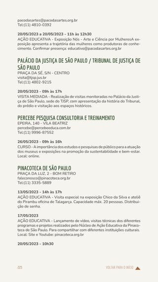 VOLTAR PARA O INÍCIO
225
pacodasartes@pacodasartes.org.br
Tel:(11) 4810-0392
20/05/2023 a 20/05/2023 - 11h às 12h30
AÇÃO EDUCATIVA - Exposição Nós - Arte e Ciência por MulheresA ex-
posição apresenta a trajetória das mulheres como produtoras de conhe-
cimento. Confirmar presença: educativo@pacodasartes.org.br
PALÁCIO DA JUSTIÇA DE SÃO PAULO / TRIBUNAL DE JUSTIÇA DE
SÃO PAULO
PRAÇA DA SÉ, S/N - CENTRO
visita@tjsp.jus.br
Tel:(11) 4802-9215
20/05/2023 - 09h às 17h
VISITA MEDIADA - Realização de visitas monitoradas no Palácio da Justi-
ça de São Paulo, sede do TJSP, com apresentação da história do Tribunal,
do prédio e visitação aos espaços históricos.
PERCEBE PESQUISA CONSULTORIA E TREINAMENTO
EPEIRA, 140 - VILA BEATRIZ
percebe@percebeeduca.com.br
Tel:(11) 9996-87552
26/05/2023 - 09h às 16h
CURSO - A importância dos estudos e pesquisas de público para a atuação
dos museus e exposições na promoção da sustentabilidade e bem-estar.
Local: online.
PINACOTECA DE SÃO PAULO
PRAÇA DA LUZ, 2 - BOM RETIRO
faleconosco@pinacoteca.org.br
Tel:(11) 3335-5889
13/05/2023 - 14h às 17h
AÇÃO EDUCATIVA - Visita especial na exposição Chico da Silva e ateliê
do Pirambu oficina de Talagarça. Capacidade máx. 20 pessoas. Distribui-
ção de senha.
17/05/2023
AÇÃO EDUCATIVA - Lançamento de vídeo, visitas técnicas dos diferentes
programas e projetos realizados pelo Núcleo de Ação Educativa da Pinaco-
teca de São Paulo. Para compartilhar com diferentes instituições culturais.
Local: Site e Youtube: pinacoteca.org.br
20/05/2023 - 10h30
 