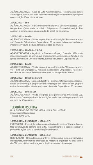 VOLTAR PARA O INÍCIO
226
AÇÃO EDUCATIVA - Ação da Luta Antimanicomial - visita técnica sobre
abordagens educativas com pessoas em situação de sofrimento psíquico
na exposição. Pinacoteca: Acervo
20/05/2023 - 15h
AÇÃO EDUCATIVA - Visita mediada em LIBRAS. Local: Pinacoteca Con-
temporânea. Quantidade de público: 20 pessoas. Forma de inscrição: En-
contro 15 minutos antes na entrada do ateliê do educativo.
20/05/2023 - 14h30
AÇÃO EDUCATIVA - Visita espontânea na Exposição “Pinacoteca acer-
vo”. Duração: 50 minutos. Capacidade: 20 pessoas Não é necessário se
inscrever. Procure o educador na recepção do museu.
20/05/2023 - 10h30 às 15h30
AÇÃO EDUCATIVA - JogaJunto - Piso térreo-Espaço Educativo. Oferta de
jogos relacionados ao acervo que proporcionam a interação em família e em
grupo e estimulam um olhar atento, curioso e divertido. Capacidade: 25.
20/05/2023 - 14h30
AÇÃO EDUCATIVA - Visita espontânea na Exposição “Pinacoteca acer-
vo” - pina luz. Duração: 50 minutos. Capacidade: 20 pessoas. Não é ne-
cessário se inscrever. Procure o educador na recepção do museu.
21/05/2023 - 10h30 às 15h30
AÇÃO EDUCATIVA - Espaço Educativo - pina luz. Oferta de jogos relacio-
nados ao acervo que proporcionam a interação em família e em grupo e
estimulam um olhar atento, curioso e divertido. Capacidade: 25 pessoas.
21/05/2023 - 10h às 13h
AÇÃO EDUCATIVA - Visita Integrada para professores. Pinacoteca Luz.
Pinacoteca Contemporânea. As inscrições serão realizadas por e-mail, até
máximo de 25 pessoas.
TERRITÓRIO JOSEPHINA
RUA EUGÊNIO DE FREITAS, 650A - VILA GUILHERME
josephinasm@gmail.com
Tel:(11) 2901-2300
15/05/2023 a 21/05/2023 - 10h às 17h
EXPOSIÇÃO - Exposição sobre os resultados do projeto “Futuro Ances-
tral” promovendo contato com arte, ressignificando o espaço escolar e
propondo ações para a sensibilização ambiental.
15/05/2023 a 21/05/2023 - 10h às 11h
RECREAÇÃO - Brincadeiras ao ar livre, tendo como foco a preservação
da natureza, culminando em busca de materiais orgânicos na área verde
do CEI, para oficina de frotagem e finalizando com piquenique.
 