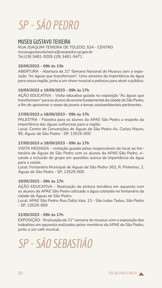 VOLTAR PARA O INÍCIO
227
SP-SÃOPEDRO
MUSEU GUSTAVO TEIXEIRA
RUA JOAQUIM TEIXEIRA DE TOLEDO, 524 - CENTRO
museugustavoteixeira@saopedro.sp.gov.br
Tel:(19) 3481-9205 (19) 3481-9471
15/05/2023 - 09h às 13h
ABERTURA - Abertura da 21° Semana Nacional de Museus com a expo-
sição “As águas que transformam”. Uma amostra da importância da água
para nossa região, junto a um show musical e petiscos para atrair o público.
15/05/2023 a 19/05/2023 - 09h às 17h
AÇÃO EDUCATIVA - Visita educativa guiada na exposição “As águas que
transformam” para os alunos do ensino fundamental da cidade de São Pedro,
a fim de aproximar o corpo de jovens a temas socioambientais pertinentes.
17/05/2023 a 18/05/2023 - 09h às 17h
PALESTRA - Palestra para os alunos da APAE São Pedro a respeito da
importância das águas sulfurosas para a região.
Local: Centro de Convenções de Águas de São Pedro-Av. Carlos Mauro,
90, Águas de São Pedro - SP, 13525-000
17/05/2023 a 18/05/2023 - 09h às 17h
VISITA MEDIADA - visitação guiada pelos responsáveis do local ao fon-
tanário de Águas de São Pedro com os alunos da APAE-São Pedro, vi-
sando a inclusão do grupo em questões acerca da importância da água
para a saúde.
Local: Fontanário Municipal de Águas de São Pedro-302, R. Pinheiros, 2,
Águas de São Pedro - SP, 13525-000
19/05/2023 - 09h às 17h
AÇÃO EDUCATIVA - Realização de pintura temática em aquarela com
os alunos da APAE São Pedro utilizado a água coletada no fontanário da
cidade de Águas de São Pedro.
Local: APAE São Pedro-Rua Odila Vaio, 13 - São Judas Tadeu, São Pedro
- SP, 13520-000
21/05/2023 - 09h às 17h
EXPOSIÇÃO - finalização da 21° semana de museus com a exposição dos
trabalhos em aquarela realizados pelos membros da APAE de São Pedro,
junto a um café musical.
SP-SÃOSEBASTIÃO
 