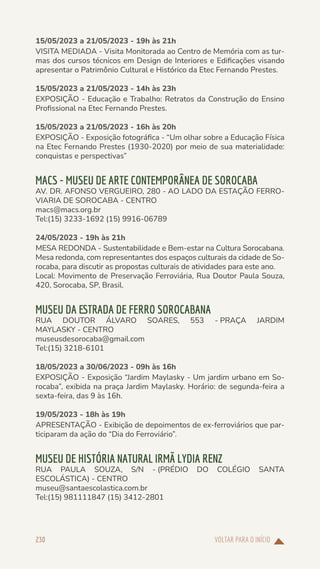 VOLTAR PARA O INÍCIO
230
15/05/2023 a 21/05/2023 - 19h às 21h
VISITA MEDIADA - Visita Monitorada ao Centro de Memória com as tur-
mas dos cursos técnicos em Design de Interiores e Edificações visando
apresentar o Patrimônio Cultural e Histórico da Etec Fernando Prestes.
15/05/2023 a 21/05/2023 - 14h às 23h
EXPOSIÇÃO - Educação e Trabalho: Retratos da Construção do Ensino
Profissional na Etec Fernando Prestes.
15/05/2023 a 21/05/2023 - 16h às 20h
EXPOSIÇÃO - Exposição fotográfica - “Um olhar sobre a Educação Física
na Etec Fernando Prestes (1930-2020) por meio de sua materialidade:
conquistas e perspectivas”
MACS - MUSEU DE ARTE CONTEMPORÂNEA DE SOROCABA
AV. DR. AFONSO VERGUEIRO, 280 - AO LADO DA ESTAÇÃO FERRO-
VIARIA DE SOROCABA - CENTRO
macs@macs.org.br
Tel:(15) 3233-1692 (15) 9916-06789
24/05/2023 - 19h às 21h
MESA REDONDA - Sustentabilidade e Bem-estar na Cultura Sorocabana.
Mesa redonda, com representantes dos espaços culturais da cidade de So-
rocaba, para discutir as propostas culturais de atividades para este ano.
Local: Movimento de Preservação Ferroviária, Rua Doutor Paula Souza,
420, Sorocaba, SP, Brasil.
MUSEU DA ESTRADA DE FERRO SOROCABANA
RUA DOUTOR ÁLVARO SOARES, 553 - PRAÇA JARDIM
MAYLASKY - CENTRO
museusdesorocaba@gmail.com
Tel:(15) 3218-6101
18/05/2023 a 30/06/2023 - 09h às 16h
EXPOSIÇÃO - Exposição “Jardim Maylasky - Um jardim urbano em So-
rocaba”, exibida na praça Jardim Maylasky. Horário: de segunda-feira a
sexta-feira, das 9 às 16h.
19/05/2023 - 18h às 19h
APRESENTAÇÃO - Exibição de depoimentos de ex-ferroviários que par-
ticiparam da ação do “Dia do Ferroviário”.
MUSEU DE HISTÓRIA NATURAL IRMÃ LYDIA RENZ
RUA PAULA SOUZA, S/N - (PRÉDIO DO COLÉGIO SANTA
ESCOLÁSTICA) - CENTRO
museu@santaescolastica.com.br
Tel:(15) 981111847 (15) 3412-2801
 