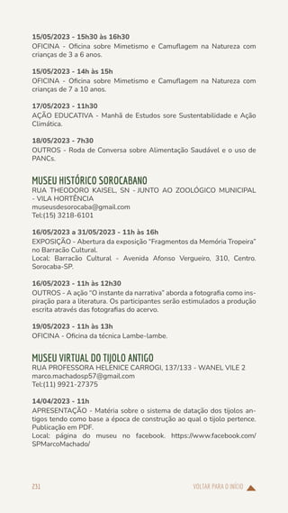 VOLTAR PARA O INÍCIO
231
15/05/2023 - 15h30 às 16h30
OFICINA - Oficina sobre Mimetismo e Camuflagem na Natureza com
crianças de 3 a 6 anos.
15/05/2023 - 14h às 15h
OFICINA - Oficina sobre Mimetismo e Camuflagem na Natureza com
crianças de 7 a 10 anos.
17/05/2023 - 11h30
AÇÃO EDUCATIVA - Manhã de Estudos sore Sustentabilidade e Ação
Climática.
18/05/2023 - 7h30
OUTROS - Roda de Conversa sobre Alimentação Saudável e o uso de
PANCs.
MUSEU HISTÓRICO SOROCABANO
RUA THEODORO KAISEL, SN - JUNTO AO ZOOLÓGICO MUNICIPAL
- VILA HORTÊNCIA
museusdesorocaba@gmail.com
Tel:(15) 3218-6101
16/05/2023 a 31/05/2023 - 11h às 16h
EXPOSIÇÃO - Abertura da exposição “Fragmentos da Memória Tropeira”
no Barracão Cultural.
Local: Barracão Cultural - Avenida Afonso Vergueiro, 310, Centro.
Sorocaba-SP.
16/05/2023 - 11h às 12h30
OUTROS - A ação “O instante da narrativa” aborda a fotografia como ins-
piração para a literatura. Os participantes serão estimulados a produção
escrita através das fotografias do acervo.
19/05/2023 - 11h às 13h
OFICINA - Oficina da técnica Lambe-lambe.
MUSEU VIRTUAL DO TIJOLO ANTIGO
RUA PROFESSORA HELENICE CARROGI, 137/133 - WANEL VILE 2
marco.machadosp57@gmail.com
Tel:(11) 9921-27375
14/04/2023 - 11h
APRESENTAÇÃO - Matéria sobre o sistema de datação dos tijolos an-
tigos tendo como base a época de construção ao qual o tijolo pertence.
Publicação em PDF.
Local: página do museu no facebook. https://www.facebook.com/
SPMarcoMachado/
 