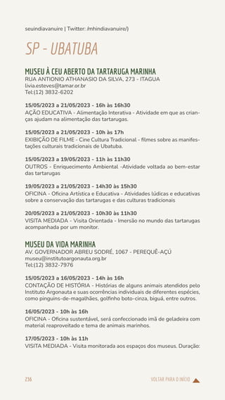 VOLTAR PARA O INÍCIO
236
seuindiavanuire | Twitter: /mhindiavanuire/)
SP-UBATUBA
MUSEU À CEU ABERTO DA TARTARUGA MARINHA
RUA ANTIONIO ATHANASIO DA SILVA, 273 - ITAGUA
livia.esteves@tamar.or.br
Tel:(12) 3832-6202
15/05/2023 a 21/05/2023 - 16h às 16h30
AÇÃO EDUCATIVA - Alimentação Interativa - Atividade em que as crian-
ças ajudam na alimentação das tartarugas.
15/05/2023 a 21/05/2023 - 10h às 17h
EXIBIÇÃO DE FILME - Cine Cultura Tradicional - filmes sobre as manifes-
tações culturais tradicionais de Ubatuba.
15/05/2023 a 19/05/2023 - 11h às 11h30
OUTROS - Enriquecimento Ambiental -Atividade voltada ao bem-estar
das tartarugas
19/05/2023 a 21/05/2023 - 14h30 às 15h30
OFICINA - Oficina Artística e Educativa - Atividades lúdicas e educativas
sobre a conservação das tartarugas e das culturas tradicionais
20/05/2023 a 21/05/2023 - 10h30 às 11h30
VISITA MEDIADA - Visita Orientada - Imersão no mundo das tartarugas
acompanhada por um monitor.
MUSEU DA VIDA MARINHA
AV. GOVERNADOR ABREU SODRÉ, 1067 - PEREQUÊ-AÇÚ
museu@institutoargonauta.org.br
Tel:(12) 3832-7976
15/05/2023 a 16/05/2023 - 14h às 16h
CONTAÇÃO DE HISTÓRIA - Histórias de alguns animais atendidos pelo
Instituto Argonauta e suas ocorrências individuais de diferentes espécies,
como pinguins-de-magalhães, golfinho boto-cinza, biguá, entre outros.
16/05/2023 - 10h às 16h
OFICINA - Oficina sustentável, será confeccionado imã de geladeira com
material reaproveitado e tema de animais marinhos.
17/05/2023 - 10h às 11h
VISITA MEDIADA - Visita monitorada aos espaços dos museus. Duração:
 