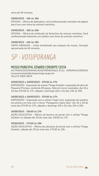 VOLTAR PARA O INÍCIO
237
cerca de 40 minutos.
18/05/2023 - 10h às 16h
OFICINA - Oficina de dobradura, será confeccionado marcador de página
para livro com tema de animais marinhos.
19/05/2023 - 10h às 16h
OFICINA - Oficina de confecção de fantoches de animais marinhos. Será
confeccionado fantoches em palitos com tema de animais marinhos.
19/05/2023 - 14h às 15h
VISITA MEDIADA - Visita monitorada aos espaços do museu. Duração
aproximada de 40 minutos.
SP-VOTUPORANGA
MUSEU MUNICIPAL EDWARD CORURIPE COSTA
AV.FRANCISCORAMALHODEMENDONÇA,3112- JARDIMALVORADA
museumunicipal@votuporanga.sp.gov.br
Tel:(17) 3405-9670
16/05/2023 a 19/05/2023 - 07h30 às 17h
EXPOSIÇÃO - Exposição do artista Thiago Scatolin, exposição da obra do
Pequeno Principe, contendo 05 peças, feito em livros reciclados, dia 16 a
19 das 07h30 às 17h, sábado e domingo (20 e 21) das 15h às 20h.
16/05/2023 a 19/05/2023 - 07h30 às 17h
EXPOSIÇÃO - Exposição com o artista Tiago Lima, exposição de quadros
em pintura em tela com o tema “Paisagismo sobre óleo”, dia 16 a 19 de
maio das 07h30 às 17h, sábado e domingo (20 e 21) das 15h à 20h.
20/05/2023 - 15h30 às 17h
AÇÃO EDUCATIVA - Oficina de boneco de jornal com o artista Thiago
Scatolin no sábado dia 20 de maio das 15h30 às 17h.
20/05/2023 - 17h30 às 19h
AÇÃO EDUCATIVA - Oficina de pássaros de jornal com o artista Thiago
Scatolin, sábado dia 20 de maio das 17h30 às 19h.
 