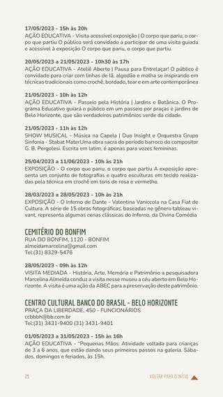 VOLTAR PARA O INÍCIO
25
17/05/2023 - 15h às 20h
AÇÃO EDUCATIVA - Visita acessível exposição | O corpo que pariu, o cor-
po que partiu O público será convidado a participar de uma visita guiada
e acessível à exposição O corpo que pariu, o corpo que partiu.
20/05/2023 a 21/05/2023 - 10h30 às 17h
AÇÃO EDUCATIVA - Ateliê Aberto | Pausa para Entrelaçar! O público é
convidado para criar com linhas de lã, algodão e malha se inspirando em
técnicas tradicionais como crochê, bordado, tear e em arte contemporânea
21/05/2023 - 10h às 12h
AÇÃO EDUCATIVA - Passeio pela História | Jardins e Botânica. O Pro-
grama Educativo guiará o público em um passeio por praças e jardins de
Belo Horizonte, que são verdadeiros patrimônios verde da cidade.
21/05/2023 - 11h às 12h
SHOW MUSICAL - Música na Capela | Duo Insight e Orquestra Grupo
Sinfonia - Stabat MaterUma obra sacra do período barroco do compositor
G. B. Pergolesi. Escrita em latim, é apenas para vozes femininas.
25/04/2023 a 11/06/2023 - 10h às 21h
EXPOSIÇÃO - O corpo que pariu, o corpo que partiu A exposição apre-
senta um conjunto de fotografias e quatro esculturas em tecido realiza-
das pela técnica em crochê em tons de rosa e vermelho.
28/03/2023 a 28/05/2023 - 10h às 21h
EXPOSIÇÃO - O Inferno de Dante - Valentina Vaniccola na Casa Fiat de
Cultura. A série de 15 obras fotográficas, baseadas no gênero tableau vi-
vant, representa algumas cenas clássicas do Inferno, da Divina Comédia
CEMITÉRIO DO BONFIM
RUA DO BONFIM, 1120 - BONFIM
almeidamarcelina@gmail.com
Tel:(31) 8329-5476
28/05/2023 - 09h às 12h
VISITA MEDIADA - História, Arte, Memória e Patrimônio a pesquisadora
Marcelina Almeida conduz a visita nesse museu a céu aberto em Belo Ho-
rizonte. A visita é uma ação da ABEC para a preservação deste patrimônio.
CENTRO CULTURAL BANCO DO BRASIL - BELO HORIZONTE
PRAÇA DA LIBERDADE, 450 - FUNCIONÁRIOS
ccbbbh@bb.com.br
Tel:(31) 3431-9400 (31) 3431-9401
01/05/2023 a 31/05/2023 - 15h às 16h
AÇÃO EDUCATIVA - “Pequenas Mãos: Atividade voltada para crianças
de 3 a 6 anos, que estão dando seus primeiros passos na galeria. Sába-
dos, domingos e feriados, às 15h.
 