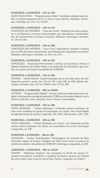 VOLTAR PARA O INÍCIO
26
01/05/2023 a 31/05/2023 - 11h às 12h
AÇÃO EDUCATIVA - “Pequeníssimas Mãos”: Atividade voltada para be-
bês e crianças pequenas de 0 a 3 anos e suas famílias. Sábados, domin-
gos e feriados, às 11h e às 11h30.
01/05/2023 a 31/05/2023 - 14h às 17h
CONTAÇÃO DE HISTÓRIA - “Hora do Conto”: Histórias da cultura popu-
lar e da literatura universal apresentadas por educadores, acompanha-
dos de instrumentos musicais e bonecos. Sábados, domingos e feriados,
às 14 e às 16h.
01/05/2023 a 31/05/2023 - 13h às 18h
CONTAÇÃO DE HISTÓRIA - “Livro Vivo”: Educadores realizam a leitura
em voz alta de livros relacionados ao conteúdo das exposições em cartaz.
Sábados, domingos e feriados, às 13h e às 17h.
01/05/2023 a 31/05/2023 - 10h às 22h
EXPOSIÇÃO - “Exposição Permanente”: conheça as esculturas, móveis e
objetos históricos do Salão Nobre e do Gabinete do Secretário, que con-
tam um pouco da história do prédio do CCBB BH.
01/05/2023 a 31/05/2023 - 11h às 19h
OFICINA - “Ateliê Aberto”: Experimentação de um ou mais tipos de arte.
Segunda, quinta e sexta, das 11h às 13h e das 16h às 19h sábado, do-
mingo e feriados, das 12h às 13h40 e das 17h às 18h.
01/05/2023 a 31/05/2023 - 00h às 23h59
OUTROS - “Programação Digital”: Acesse ccbb.com.br/programacao-di-
gital/ e acompanhe a programação dos CCBBs em formatos digitais, como
vídeos, podcasts, lives, playlists, tours virtuais e downloads.
01/05/2023 a 31/05/2023 - 12h às 19h
VISITA MEDIADA - “Visitas Mediadas”: Visitantes podem participar de
uma visita mediada em grupo às exposições em cartaz, sem necessidade
de agendamento. De quinta a segunda, 12h, 15h e 18h quartas, 12h e 15h.
01/05/2023 a 31/05/2023 - 19h às 20h
VISITA MEDIADA - “Visitas Mediadas em Libras”: um intérprete ouvinte
realiza visitas mediadas em Libras nas exposições em cartaz. Domingos
e segundas, às 19h.
01/05/2023 a 31/05/2023 - 18h às 19h
VISITAÇÃO - “Visitas Teatralizadas”: Personagens da memória de Belo
Horizonte viajam no tempo e chegam em 2022 para contar um pouco da
história da cidade e do prédio do CCBB BH. Domingos e segundas, às 18h.
12/05/2023 a 15/06/2023 - 20h às 21h20
TEATRO - “Babilônia Tropical”: Um mergulho no Recife do século 17,
quando holandeses invadiram o nordeste brasileiro, através da história
de uma mulher que viveu lá, Anna Paes. Sexta a segunda, no Teatro I.
 