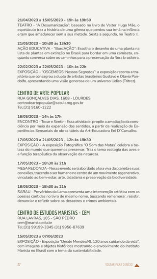 VOLTAR PARA O INÍCIO
27
21/04/2023 a 15/05/2023 - 19h às 19h50
TEATRO - “A Desumanização”: baseado no livro de Valter Hugo Mãe, o
espetáculo traz a história de uma gêmea que perdeu sua irmã na infância
e tem que amadurecer sem a sua metade. Sexta a segunda, no Teatro II.
21/05/2023 - 10h30 às 13h30
AÇÃO EDUCATIVA - “BordAÇÃO”: Escolha o desenho de uma planta na
lista de plantas em extinção no Brasil para bordar em uma camiseta, en-
quanto conversa sobre os caminhos para a preservação da flora brasileira.
22/02/2023 a 22/05/2023 - 10h às 22h
EXPOSIÇÃO - “OSGEMEOS: Nossos Segredos”: a exposição reconta a tra-
jetória que consagrou a dupla de artistas brasileiros Gustavo e Otavio Pan-
dolfo, apresentando uma visão generosa de um universo lúdico (Tritrez).
CENTRO DE ARTE POPULAR
RUA GONÇALVES DIAS, 1608 - LOURDES
centrodeartepopular@secult.mg.gov.br
Tel:(31) 9160-1222
16/05/2023 - 14h às 17h
ENCONTRO - Tocar e Sentir - Essa atividade, propõe a ampliação da cons-
ciência por meio da expansão dos sentidos, a partir da realização de Ex-
periências Sensoriais de obras táteis da Art-Educadora Eni D´Carvalho.
17/05/2023 a 21/05/2023 - 12h às 18h30
EXPOSIÇÃO - A exposição Fotográfica “O Som das Matas” celebra a be-
leza do mundo que queremos preservar. Traz o tema ecologia das aves e
a função terapêutica da observação da natureza.
17/05/2023 - 18h30 às 21h
MESAREDONDA-Nesseeventoseráabordadoateiavivadoplanetaesuas
conexões, trazendo o ser humano no centro de um movimento regenerativo,
vinculado ao bem-estar, arte, cidadania e preservação da biodiversidade.
18/05/2023 - 18h30 às 21h
SARAU - Provérbios da Lama apresenta uma intervenção artística com as
poesias contidas no livro de mesmo nome, buscando rememorar, resistir,
denunciar e refletir sobre os desastres e crimes ambientais.
CENTRO DE ESTUDOS MARISTAS - CEM
RUA LAVRAS, 185 - SÃO PEDRO
cem@marista.edu.br
Tel:(31) 99199-3345 (31) 9956-87639
15/05/2023 a 07/06/2023
EXPOSIÇÃO - Exposição “Desde Mendes/RJ, 120 anos cuidando da vida”,
com imagens e objetos históricos mostrando o envolvimento do Instituto
Marista no Brasil com o tema da sustentabilidade.
 