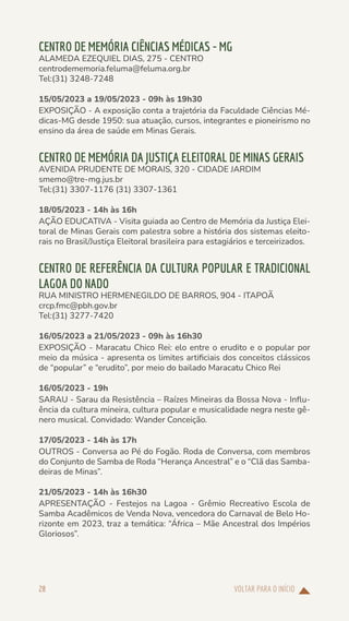 VOLTAR PARA O INÍCIO
28
CENTRO DE MEMÓRIA CIÊNCIAS MÉDICAS - MG
ALAMEDA EZEQUIEL DIAS, 275 - CENTRO
centrodememoria.feluma@feluma.org.br
Tel:(31) 3248-7248
15/05/2023 a 19/05/2023 - 09h às 19h30
EXPOSIÇÃO - A exposição conta a trajetória da Faculdade Ciências Mé-
dicas-MG desde 1950: sua atuação, cursos, integrantes e pioneirismo no
ensino da área de saúde em Minas Gerais.
CENTRO DE MEMÓRIA DA JUSTIÇA ELEITORAL DE MINAS GERAIS
AVENIDA PRUDENTE DE MORAIS, 320 - CIDADE JARDIM
smemo@tre-mg.jus.br
Tel:(31) 3307-1176 (31) 3307-1361
18/05/2023 - 14h às 16h
AÇÃO EDUCATIVA - Visita guiada ao Centro de Memória da Justiça Elei-
toral de Minas Gerais com palestra sobre a história dos sistemas eleito-
rais no Brasil/Justiça Eleitoral brasileira para estagiários e terceirizados.
CENTRO DE REFERÊNCIA DA CULTURA POPULAR E TRADICIONAL
LAGOA DO NADO
RUA MINISTRO HERMENEGILDO DE BARROS, 904 - ITAPOÃ
crcp.fmc@pbh.gov.br
Tel:(31) 3277-7420
16/05/2023 a 21/05/2023 - 09h às 16h30
EXPOSIÇÃO - Maracatu Chico Rei: elo entre o erudito e o popular por
meio da música - apresenta os limites artificiais dos conceitos clássicos
de “popular” e “erudito”, por meio do bailado Maracatu Chico Rei
16/05/2023 - 19h
SARAU - Sarau da Resistência – Raízes Mineiras da Bossa Nova - Influ-
ência da cultura mineira, cultura popular e musicalidade negra neste gê-
nero musical. Convidado: Wander Conceição.
17/05/2023 - 14h às 17h
OUTROS - Conversa ao Pé do Fogão. Roda de Conversa, com membros
do Conjunto de Samba de Roda “Herança Ancestral” e o “Clã das Samba-
deiras de Minas”.
21/05/2023 - 14h às 16h30
APRESENTAÇÃO - Festejos na Lagoa - Grêmio Recreativo Escola de
Samba Acadêmicos de Venda Nova, vencedora do Carnaval de Belo Ho-
rizonte em 2023, traz a temática: “África – Mãe Ancestral dos Impérios
Gloriosos”.
 