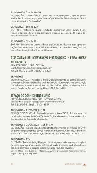 VOLTAR PARA O INÍCIO
29
21/05/2023 - 09h às 16h30
EXPOSIÇÃO - “Vestuários e Acessórios Afro-brasileiros”, com as grifes:
Africa Brazil Accessory – “Asó Lewa Óge” e Maria Bonita Magia – “Rou-
pas e Acessórios Estilo Afro”.
21/05/2023 - 10h às 12h
OUTROS - Festejos na Lagoa - Roda de Capoeira no CRCP: Grupo Espo-
rão. A proposta é levar a capoeira para praças e parques de BH. Coorde-
nação: Professor Peninha.
21/05/2023 - 09h às 12h
SARAU - Festejos na Lagoa - Sarau do Desjejum. Espaço para apresen-
tações de músicas autorais e MPB, leitura de poemas e intervenções tea-
trais. Coordenação: Ben-Hur de Oliveira.
DISPOSITIVO DE INTERVENÇÃO MUSEOLÓGICO - FEIRA OUTRA
AUTOGERIDA
RUA DO OURO, 1900 - SERRA
institutoponteseborboletas@gmail.com
Tel:(21) 9975-55322 (31) 3263-6363
15/05/2023
VISITA MEDIADA - Visitação à Feira Outra autogerida da Escola da Serra,
que se propõe um dispositivo de intervenção museológica em construção
com a Escola, por um museu virtual das Outras Economias, temática da Feira.
Local: Escola da Serra - rua do Ouro, 1900. Serra/BH.
ESPAÇO DO CONHECIMENTO UFMG
PRAÇA DA LIBERDADE, 700 - FUNCIONÁRIOS
assistente-secretaria@espacoconhecimento.ufmg.br
Tel:(31) 3409-8398 (31) 3409-8357
16/05/2023 a 21/05/2023 - 19h
EXIBIÇÃO DE FILME - Exibição de vinheta sobre o ODS 11 “cidades e co-
munidades sustentáveis” na Fachada Digital do museu, visualizada pelos
transeuntes da Praça da Liberdade.
16/05/2023 a 21/05/2023 - 10h às 17h
EXPOSIÇÃO - A exposição Mundos Indígenas mostra os modos de viver,
de saber e de cuidar dos povos Maxakali, Pataxoop, Xakriabá, Yanomami
e Ye’kwana. Horário de visitação estendido aos sábados (10h as 21h).
16/05/2023 - 12h
OUTROS - Texto no blog: Perspectivas indígenas sobre museus – apon-
tamentos para práticas colaborativas. Aborda possíveis traduções da no-
ção de patrimônio e propõe diálogos sobre mundos diversos.
Local: Blog do Espaço! https://www.ufmg.br/espacodoconhecimento/
explore/blog-do-espaco/
 