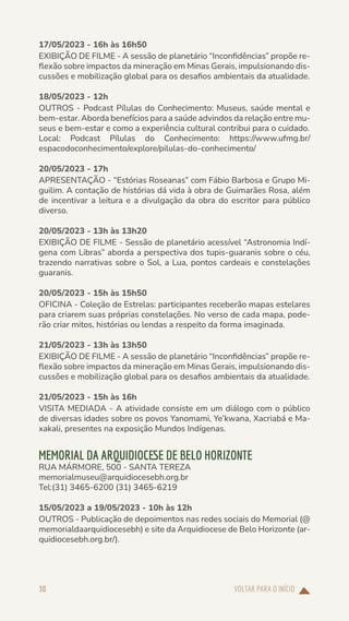 VOLTAR PARA O INÍCIO
30
17/05/2023 - 16h às 16h50
EXIBIÇÃO DE FILME - A sessão de planetário “Inconfidências” propõe re-
flexão sobre impactos da mineração em Minas Gerais, impulsionando dis-
cussões e mobilização global para os desafios ambientais da atualidade.
18/05/2023 - 12h
OUTROS - Podcast Pílulas do Conhecimento: Museus, saúde mental e
bem-estar. Aborda benefícios para a saúde advindos da relação entre mu-
seus e bem-estar e como a experiência cultural contribui para o cuidado.
Local: Podcast Pílulas do Conhecimento: https://www.ufmg.br/
espacodoconhecimento/explore/pilulas-do-conhecimento/
20/05/2023 - 17h
APRESENTAÇÃO - “Estórias Roseanas” com Fábio Barbosa e Grupo Mi-
guilim. A contação de histórias dá vida à obra de Guimarães Rosa, além
de incentivar a leitura e a divulgação da obra do escritor para público
diverso.
20/05/2023 - 13h às 13h20
EXIBIÇÃO DE FILME - Sessão de planetário acessível “Astronomia Indí-
gena com Libras” aborda a perspectiva dos tupis-guaranis sobre o céu,
trazendo narrativas sobre o Sol, a Lua, pontos cardeais e constelações
guaranis.
20/05/2023 - 15h às 15h50
OFICINA - Coleção de Estrelas: participantes receberão mapas estelares
para criarem suas próprias constelações. No verso de cada mapa, pode-
rão criar mitos, histórias ou lendas a respeito da forma imaginada.
21/05/2023 - 13h às 13h50
EXIBIÇÃO DE FILME - A sessão de planetário “Inconfidências” propõe re-
flexão sobre impactos da mineração em Minas Gerais, impulsionando dis-
cussões e mobilização global para os desafios ambientais da atualidade.
21/05/2023 - 15h às 16h
VISITA MEDIADA - A atividade consiste em um diálogo com o público
de diversas idades sobre os povos Yanomami, Ye’kwana, Xacriabá e Ma-
xakali, presentes na exposição Mundos Indígenas.
MEMORIAL DA ARQUIDIOCESE DE BELO HORIZONTE
RUA MÁRMORE, 500 - SANTA TEREZA
memorialmuseu@arquidiocesebh.org.br
Tel:(31) 3465-6200 (31) 3465-6219
15/05/2023 a 19/05/2023 - 10h às 12h
OUTROS - Publicação de depoimentos nas redes sociais do Memorial (@
memorialdaarquidiocesebh) e site da Arquidiocese de Belo Horizonte (ar-
quidiocesebh.org.br/).
 