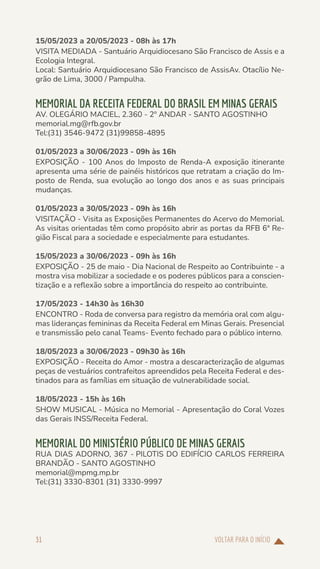VOLTAR PARA O INÍCIO
31
15/05/2023 a 20/05/2023 - 08h às 17h
VISITA MEDIADA - Santuário Arquidiocesano São Francisco de Assis e a
Ecologia Integral.
Local: Santuário Arquidiocesano São Francisco de AssisAv. Otacílio Ne-
grão de Lima, 3000 / Pampulha.
MEMORIAL DA RECEITA FEDERAL DO BRASIL EM MINAS GERAIS
AV. OLEGÁRIO MACIEL, 2.360 - 2º ANDAR - SANTO AGOSTINHO
memorial.mg@rfb.gov.br
Tel:(31) 3546-9472 (31)99858-4895
01/05/2023 a 30/06/2023 - 09h às 16h
EXPOSIÇÃO - 100 Anos do Imposto de Renda-A exposição itinerante
apresenta uma série de painéis históricos que retratam a criação do Im-
posto de Renda, sua evolução ao longo dos anos e as suas principais
mudanças.
01/05/2023 a 30/05/2023 - 09h às 16h
VISITAÇÃO - Visita as Exposições Permanentes do Acervo do Memorial.
As visitas orientadas têm como propósito abrir as portas da RFB 6ª Re-
gião Fiscal para a sociedade e especialmente para estudantes.
15/05/2023 a 30/06/2023 - 09h às 16h
EXPOSIÇÃO - 25 de maio - Dia Nacional de Respeito ao Contribuinte - a
mostra visa mobilizar a sociedade e os poderes públicos para a conscien-
tização e a reflexão sobre a importância do respeito ao contribuinte.
17/05/2023 - 14h30 às 16h30
ENCONTRO - Roda de conversa para registro da memória oral com algu-
mas lideranças femininas da Receita Federal em Minas Gerais. Presencial
e transmissão pelo canal Teams- Evento fechado para o público interno.
18/05/2023 a 30/06/2023 - 09h30 às 16h
EXPOSIÇÃO - Receita do Amor - mostra a descaracterização de algumas
peças de vestuários contrafeitos apreendidos pela Receita Federal e des-
tinados para as famílias em situação de vulnerabilidade social.
18/05/2023 - 15h às 16h
SHOW MUSICAL - Música no Memorial - Apresentação do Coral Vozes
das Gerais INSS/Receita Federal.
MEMORIAL DO MINISTÉRIO PÚBLICO DE MINAS GERAIS
RUA DIAS ADORNO, 367 - PILOTIS DO EDIFÍCIO CARLOS FERREIRA
BRANDÃO - SANTO AGOSTINHO
memorial@mpmg.mp.br
Tel:(31) 3330-8301 (31) 3330-9997
 