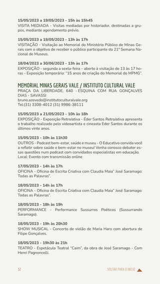 VOLTAR PARA O INÍCIO
32
15/05/2023 a 19/05/2023 - 15h às 15h45
VISITA MEDIADA - Visitas mediadas por historiador, destinadas a gru-
pos, mediante agendamento prévio.
15/05/2023 a 19/05/2023 - 13h às 17h
VISITAÇÃO - Visitação ao Memorial do Ministério Público de Minas Ge-
rais com o objetivo de receber o público participante da 21ª Semana Na-
cional de Museus.
18/04/2023 a 30/06/2023 - 13h às 17h
EXPOSIÇÃO - segunda a sexta-feira – aberto à visitação de 13 às 17 ho-
ras - Exposição temporária: “15 anos de criação do Memorial do MPMG”.
MEMORIAL MINAS GERAIS VALE / INSTITUTO CULTURAL VALE
PRAÇA DA LIBERDADE, 640 - ESQUINA COM RUA GONÇALVES
DIAS - SAVASSI
bruno.azevedo@institutoculturalvale.org
Tel:(31) 3308-4012 (31) 9986-38111
15/05/2023 a 21/05/2023 - 10h às 18h
EXPOSIÇÃO - Exposição Retro/ativa - Éder Santos Retro/ativa apresenta
o trabalho realizado pelo videoartista e cineasta Eder Santos durante os
últimos vinte anos.
15/05/2023 - 10h às 11h30
OUTROS - Podcast bem-estar, saúde e museu - O Educativo convida você
a refletir sobre saúde e bem-estar no museu! Venha conosco debater es-
sas questões num podcast com convidados especialistas em educação.
Local: Evento com transmissão online
17/05/2023 - 14h às 17h
OFICINA - Oficina de Escrita Criativa com Claudia Maia” José Saramago:
Todas as Palavras”.
18/05/2023 - 14h às 17h
OFICINA - Oficina de Escrita Criativa com Claudia Maia” José Saramago:
Todas as Palavras”.
18/05/2023 - 18h às 19h
PERFORMANCE - Performance Sussurros Poéticos (Sussurrando
Saramago).
18/05/2023 - 19h às 20h30
SHOW MUSICAL - Concerto de violão de Maria Haro com abertura de
Filipe Gonçalves.
18/05/2023 - 19h30 às 21h
TEATRO - Espetáculo Teatral “Caim”, da obra de José Saramago - Com
Henri Pagnoncelli.
 