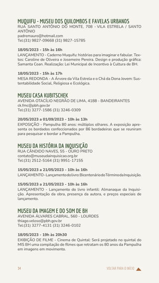 VOLTAR PARA O INÍCIO
34
MUQUIFU - MUSEU DOS QUILOMBOS E FAVELAS URBANOS
RUA SANTO ANTÔNIO DO MONTE, 708 - VILA ESTRELA / SANTO
ANTÔNIO
padremauro@hotmail.com
Tel:(31) 9827-09668 (31) 9827-15785
18/05/2023 - 15h às 16h
LANÇAMENTO - Caderno Muquifu: histórias para imaginar e fabular. Tex-
tos: Caroline de Oliveira e Josemeire Pereira. Design e produção gráfica:
Samanta Coan. Realização: Lei Municipal de Incentivo à Cultura de BH.
18/05/2023 - 15h às 17h
MESA REDONDA - A Árvore da Vila Estrela e o Chá da Dona Jovem: Sus-
tentabilidade Social, Religiosa e Ecológica.
MUSEU CASA KUBITSCHEK
AVENIDA OTACÍLIO NEGRÃO DE LIMA, 4188 - BANDEIRANTES
ck.fmc@pbh.gov.br
Tel:(31) 3277-1586 (31) 3246-0309
20/05/2023 a 01/09/2023 - 10h às 13h
EXPOSIÇÃO - Pampulha 80 anos: múltiplos olhares. A exposição apre-
senta os bordados confeccionados por 86 bordadeiras que se reuniram
para pesquisar e bordar a Pampulha.
MUSEU DA HISTÓRIA DA INQUISIÇÃO
RUA CÂNDIDO NAVES, 55 - OURO PRETO
contato@museudainquisicao.org.br
Tel:(31) 2512-5164 (31) 9951-17155
15/05/2023 a 21/05/2023 - 10h às 16h
LANÇAMENTO-Lançamentodolivro:BicentenáriodoTérminodaInquisição.
15/05/2023 a 21/05/2023 - 10h às 16h
LANÇAMENTO - Lançamento do livro infantil: Almanaque da Inquisi-
ção. Apresentação da obra, presença da autora, e preços especiais de
lançamento.
MUSEU DA IMAGEM E DO SOM DE BH
AVENIDA ÁLVARES CABRAL, 560 - LOURDES
thiago.veloso@pbh.gov.br
Tel:(31) 3277-4131 (31) 3246-0102
18/05/2023 - 19h às 20h30
EXIBIÇÃO DE FILME - Cinema de Quintal: Será projetado no quintal do
MIS BH uma compilação de filmes que retratam os 80 anos da Pampulha
em imagens em movimento.
 