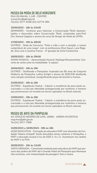 VOLTAR PARA O INÍCIO
35
MUSEU DA MODA DE BELO HORIZONTE
RUA DA BAHIA, 1.149 - CENTRO
mumo.fmc@pbh.gov.br
Tel:(31) 3277-9248 (31) 32774-384
15/05/2023 - 16h às 21h30
SEMINÁRIO - Conhecer para Valorizar: a Conservação Têxtil. Apresen-
tações e discussões sobre Conservação Têxtil, conduzidas pela Prof.
Dra. Soraya Coppola e alunos do curso de Design de Moda da UFMG.
17/05/2023 - 19h às 20h30
OUTROS - Roda de Conversa: “Feito a mão e com o coração: o nascer
sustentável de uma roupa”, com as professoras Elisa Sayuri, Lara Roge-
do, Zina Leal e Carolina Franco - 4ª geração do Corte Centesimal.
18/05/2023 - 19h às 20h30
SHOW MUSICAL - Apresentação Musical: Madrigal Renascentista. Con-
certo de canto coral na modalidade “à capela”.
19/04/2023 - 19h às 20h
OUTROS - Desfilando a Pampulha: Inspirada nos 80 anos do Conjunto
Moderno da Pampulha, Letícia Arrighi e alunas do SESC/MG desfilarão
uma coleção conceitual, ressignificando peças de brechós e fuxicos.
22/05/2023 - 19h às 20h
OUTROS - Espetáculo Teatral - Caburé: a resistência do povo preto es-
cravizado e a luta por liberdade protagonizada por mulheres e homens
que promoveram um levante em terras capixabas no Brasil colonial.
23/05/2023 - 19h às 20h
OUTROS - Espetáculo Teatral - Caburé: a resistência do povo preto es-
cravizado e a luta por liberdade protagonizada por mulheres e homens
que promoveram um levante em terras capixabas no Brasil colonial.
MUSEU DE ARTE DA PAMPULHA
AV. OTACÍLIO NEGRÃO DE LIMA, 16585 - JARDIM ATLÂNTICO
map.fmc@pbh.gov.br
Tel:(31) 3477-7996
15/05/2023 a 19/05/2023 - 09h às 18h
AÇÃO EDUCATIVA - Formação do educativo MAP com discentes da Fun-
dação Helena Antipoff. Serão discutidos temas relativos à Pampulha, o
MAP e educação museal à luz da ODS 3, 4 e 11. Acontecem nos Jardins
do MAP e na FHA.
20/05/2023 - 10h às 11h30
VISITA MEDIADA - Caminhada mediada pelo educativo do MAP que per-
corre dos jardins do MAP até o Grande Hotel da Pampulha que Niemeyer
não construiu, com interpretação da paisagem, flora e fauna.
 