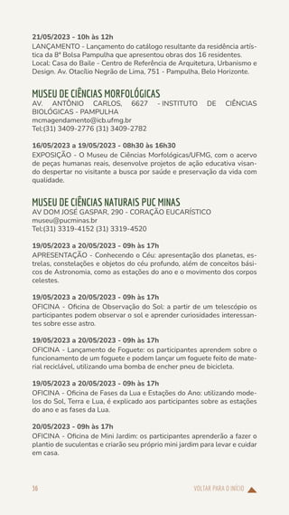 VOLTAR PARA O INÍCIO
36
21/05/2023 - 10h às 12h
LANÇAMENTO - Lançamento do catálogo resultante da residência artís-
tica da 8ª Bolsa Pampulha que apresentou obras dos 16 residentes.
Local: Casa do Baile - Centro de Referência de Arquitetura, Urbanismo e
Design. Av. Otacílio Negrão de Lima, 751 - Pampulha, Belo Horizonte.
MUSEU DE CIÊNCIAS MORFOLÓGICAS
AV. ANTÔNIO CARLOS, 6627 - INSTITUTO DE CIÊNCIAS
BIOLÓGICAS - PAMPULHA
mcmagendamento@icb.ufmg.br
Tel:(31) 3409-2776 (31) 3409-2782
16/05/2023 a 19/05/2023 - 08h30 às 16h30
EXPOSIÇÃO - O Museu de Ciências Morfológicas/UFMG, com o acervo
de peças humanas reais, desenvolve projetos de ação educativa visan-
do despertar no visitante a busca por saúde e preservação da vida com
qualidade.
MUSEU DE CIÊNCIAS NATURAIS PUC MINAS
AV DOM JOSÉ GASPAR, 290 - CORAÇÃO EUCARÍSTICO
museu@pucminas.br
Tel:(31) 3319-4152 (31) 3319-4520
19/05/2023 a 20/05/2023 - 09h às 17h
APRESENTAÇÃO - Conhecendo o Céu: apresentação dos planetas, es-
trelas, constelações e objetos do céu profundo, além de conceitos bási-
cos de Astronomia, como as estações do ano e o movimento dos corpos
celestes.
19/05/2023 a 20/05/2023 - 09h às 17h
OFICINA - Oficina de Observação do Sol: a partir de um telescópio os
participantes podem observar o sol e aprender curiosidades interessan-
tes sobre esse astro.
19/05/2023 a 20/05/2023 - 09h às 17h
OFICINA - Lançamento de Foguete: os participantes aprendem sobre o
funcionamento de um foguete e podem lançar um foguete feito de mate-
rial reciclável, utilizando uma bomba de encher pneu de bicicleta.
19/05/2023 a 20/05/2023 - 09h às 17h
OFICINA - Oficina de Fases da Lua e Estações do Ano: utilizando mode-
los do Sol, Terra e Lua, é explicado aos participantes sobre as estações
do ano e as fases da Lua.
20/05/2023 - 09h às 17h
OFICINA - Oficina de Mini Jardim: os participantes aprenderão a fazer o
plantio de suculentas e criarão seu próprio mini jardim para levar e cuidar
em casa.
 
