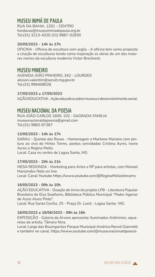 VOLTAR PARA O INÍCIO
39
MUSEU INIMÁ DE PAULA
RUA DA BAHIA, 1201 - CENTRO
fundacao@museuinimadepaula.org.br
Tel:(31) 3213-4320 (31) 9887-02830
20/05/2023 - 14h às 17h
OFICINA - Oficina de escultura com argila - A oficina tem como proposta
a criação de esculturas tendo como inspiração as obras de um dos maio-
res nomes da escultura moderna Victor Brecheret.
MUSEU MINEIRO
AVENIDA JOÃO PINHEIRO, 342 - LOURDES
alisson.valentim@secult.mg.gov.br
Tel:(31) 999408028
17/05/2023 a 17/05/3023
AÇÃOEDUCATIVA-Açãoeducativasobremuseusedesenvolvimentosocial.
MUSEU NACIONAL DA POESIA
RUA JOÃO CARLOS 1609, 102 - SAGRADA FAMILIA
museunacionaldapoesia@gmail.com
Tel:(31) 9883-87367
13/05/2023 - 14h às 17h
SARAU - Quintal das Rosas - Homenagem a Marilene Mariano com pin-
tura ao vivo de Hirtes Torres, poetas convidadas Cristina Ayres, Ivone
Ayres e Regina Mello.
Local: Casa no centro de Lagoa Santa, MG
17/05/2023 - 20h às 21h
MESA REDONDA - Marketing para Artes e RP para artistas, com Manoel
Marcondes Neto on line.
Local: Canal Youtube https://www.youtube.com/@ReginaMello/streams
18/05/2023 - 09h às 10h
AÇÃO EDUCATIVA - Doação de livros do projeto LPB - Literatura Popular
Brasileira de Elza Soalheiro, Biblioteca Pública Municipal “Padre Agenor
de Assis Alves Pinto”.
Local: Rua Santa Cecília, 25 - Praça Dr. Lund - Lagoa Santa- MG.
18/05/2023 a 18/06/2023 - 09h às 16h
EXPOSIÇÃO - Galeria da Árvore apresenta: Iluminados Anônimos, aqua-
relas da artista, Tâmara Nina.
Local: Largo das Bouingaviles Parque Municipal Américo Renné Giannetti
e também no canal. https://www.youtube.com/@museunacionaldpoesia
 