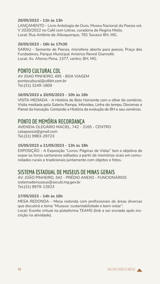 VOLTAR PARA O INÍCIO
40
20/05/2023 - 11h às 13h
LANÇAMENTO - Livro Antologia de Ouro, Museu Nacional da Poesia vol.
V 2020/2022 no Café com Letras, curadoria de Regina Mello.
Local: Rua Antônio de Albuquerque, 781 Savassi BH, MG.
20/05/2023 - 16h às 17h30
SARAU - Semente de Poesia, microfone aberto para poesia, Praça dos
Fundadores, Parque Municipal Américo Renné Giannetti.
Local: Av. Afonso Pena, 1377, centro, BH, MG.
PONTO CULTURAL CDL
AV JOAO PINHEIRO, 495 - BOA VIAGEM
pontocultural@cdlbh.com.br
Tel:(31) 3249-1809
16/05/2023 a 20/05/2023 - 10h às 16h
VISITA MEDIADA - A História de Belo Horizonte com o olhar do comércio.
Visita mediada pela Galeria Rampa, Infovideo, Linha do tempo, Dioramas e
Painel da Inovação. Contando a História da evolução de BH e seu comércio.
PONTO DE MEMÓRIA RECORDANÇA
AVENIDA OLEGÁRIO MACIEL, 742 - 3165 - CENTRO
catapoesia@gmail.com
Tel:(31) 9983-29723
15/05/2023 a 21/05/2023 - 13h às 18h
EXPOSIÇÃO - A Exposição “Livros: Páginas de Vidas” tem o objetivo de
expor os livros cartoneros editados a partir de memórias orais em comu-
nidades rurais e tradicionais juntamente com objetos e fotos.
SISTEMA ESTADUAL DE MUSEUS DE MINAS GERAIS
AV. JOÃO PINHEIRO, 342 - PRÉDIO ANEXO - FUNCIONÁRIOS
sistemademuseus@secult.mg.gov.br
Tel:(31) 9979-13923
17/05/2023 - 14h às 16h
MESA REDONDA - Mesa redonda com profissionais de áreas diversas
que discutirá o tema “Museus: sustentabilidade e bem-estar”.
Local: Evento virtual na plataforma TEAMS (link a ser enviado após ins-
crição na atividade).
 