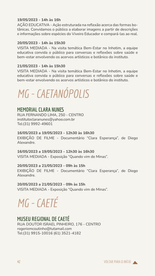 VOLTAR PARA O INÍCIO
42
19/05/2023 - 14h às 16h
AÇÃO EDUCATIVA - Ação estruturada na reflexão acerca das formas bo-
tânicas. Convidamos o público a elaborar imagens a partir de descrições
e informações sobre espécies do Viveiro Educador e compará-las ao real.
20/05/2023 - 14h às 15h30
VISITA MEDIADA - Na visita temática Bem-Estar no Inhotim, a equipe
educativa convida o público para conversas e reflexões sobre saúde e
bem-estar envolvendo os acervos artísticos e botânico do instituto.
21/05/2023 - 14h às 15h30
VISITA MEDIADA - Na visita temática Bem-Estar no Inhotim, a equipe
educativa convida o público para conversas e reflexões sobre saúde e
bem-estar envolvendo os acervos artísticos e botânico do instituto.
MG-CAETANÓPOLIS
MEMORIAL CLARA NUNES
RUA FERNANDO LIMA, 250 - CENTRO
institutoclaranunes@yahoo.com.br
Tel:(31) 9992-49601
16/05/2023 a 19/05/2023 - 12h30 às 16h30
EXIBIÇÃO DE FILME - Documentário “Clara Esperança”, de Diego
Alexandre.
16/05/2023 a 19/05/2023 - 12h30 às 16h30
VISITA MEDIADA - Exposição “Quando vim de Minas”.
20/05/2023 a 21/05/2023 - 09h às 15h
EXIBIÇÃO DE FILME - Documentário “Clara Esperança”, de Diego
Alexandre.
20/05/2023 a 21/05/2023 - 09h às 15h
VISITA MEDIADA - Exposição “Quando vim de Minas”.
MG-CAETÉ
MUSEU REGIONAL DE CAETÉ
RUA DOUTOR ISRAEL PINHEIRO, 176 - CENTRO
rogeriomcoutinho@tutamail.com
Tel:(31) 9915-10016 (61) 3521-4182
 