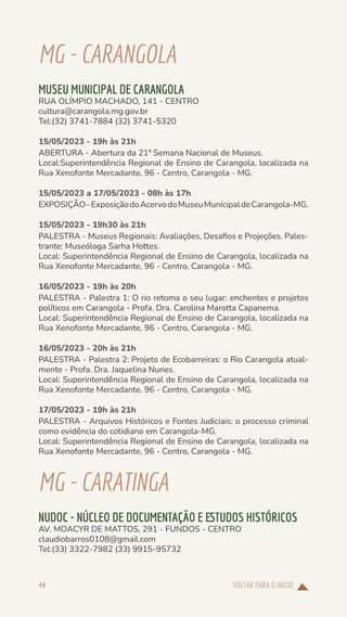 VOLTAR PARA O INÍCIO
44
MG-CARANGOLA
MUSEU MUNICIPAL DE CARANGOLA
RUA OLÍMPIO MACHADO, 141 - CENTRO
cultura@carangola.mg.gov.br
Tel:(32) 3741-7884 (32) 3741-5320
15/05/2023 - 19h às 21h
ABERTURA - Abertura da 21ª Semana Nacional de Museus.
Local:Superintendência Regional de Ensino de Carangola, localizada na
Rua Xenofonte Mercadante, 96 - Centro, Carangola - MG.
15/05/2023 a 17/05/2023 - 08h às 17h
EXPOSIÇÃO-ExposiçãodoAcervodoMuseuMunicipaldeCarangola-MG.
15/05/2023 - 19h30 às 21h
PALESTRA - Museus Regionais: Avaliações, Desafios e Projeções. Pales-
trante: Museóloga Sarha Hottes.
Local: Superintendência Regional de Ensino de Carangola, localizada na
Rua Xenofonte Mercadante, 96 - Centro, Carangola - MG.
16/05/2023 - 19h às 20h
PALESTRA - Palestra 1: O rio retoma o seu lugar: enchentes e projetos
políticos em Carangola - Profa. Dra. Carolina Marotta Capanema.
Local: Superintendência Regional de Ensino de Carangola, localizada na
Rua Xenofonte Mercadante, 96 - Centro, Carangola - MG.
16/05/2023 - 20h às 21h
PALESTRA - Palestra 2: Projeto de Ecobarreiras: o Rio Carangola atual-
mente - Profa. Dra. Jaquelina Nunes.
Local: Superintendência Regional de Ensino de Carangola, localizada na
Rua Xenofonte Mercadante, 96 - Centro, Carangola - MG.
17/05/2023 - 19h às 21h
PALESTRA - Arquivos Históricos e Fontes Judiciais: o processo criminal
como evidência do cotidiano em Carangola-MG.
Local: Superintendência Regional de Ensino de Carangola, localizada na
Rua Xenofonte Mercadante, 96 - Centro, Carangola - MG.
MG-CARATINGA
NUDOC - NÚCLEO DE DOCUMENTAÇÃO E ESTUDOS HISTÓRICOS
AV. MOACYR DE MATTOS, 291 - FUNDOS - CENTRO
claudiobarros0108@gmail.com
Tel:(33) 3322-7982 (33) 9915-95732
 