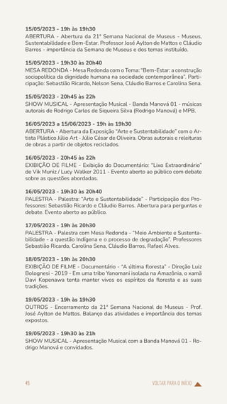 VOLTAR PARA O INÍCIO
45
15/05/2023 - 19h às 19h30
ABERTURA - Abertura da 21ª Semana Nacional de Museus - Museus,
Sustentabilidade e Bem-Estar. Professor José Aylton de Mattos e Cláudio
Barros - importância da Semana de Museus e dos temas instituído.
15/05/2023 - 19h30 às 20h40
MESA REDONDA - Mesa Redonda com o Tema: “Bem-Estar: a construção
sociopolítica da dignidade humana na sociedade contemporânea”. Parti-
cipação: Sebastião Ricardo, Nelson Sena, Cláudio Barros e Carolina Sena.
15/05/2023 - 20h45 às 22h
SHOW MUSICAL - Apresentação Musical - Banda Manová 01 - músicas
autorais de Rodrigo Carlos de Siqueira Silva (Rodrigo Manová) e MPB.
16/05/2023 a 15/06/2023 - 19h às 19h30
ABERTURA - Abertura da Exposição “Arte e Sustentabilidade” com o Ar-
tista Plástico Júlio Art - Júlio César de Oliveira. Obras autorais e releituras
de obras a partir de objetos reciclados.
16/05/2023 - 20h45 às 22h
EXIBIÇÃO DE FILME - Exibição do Documentário: “Lixo Extraordinário”
de Vik Muniz / Lucy Walker 2011 - Evento aberto ao público com debate
sobre as questões abordadas.
16/05/2023 - 19h30 às 20h40
PALESTRA - Palestra: “Arte e Sustentabilidade” - Participação dos Pro-
fessores: Sebastião Ricardo e Cláudio Barros. Abertura para perguntas e
debate. Evento aberto ao público.
17/05/2023 - 19h às 20h30
PALESTRA - Palestra com Mesa Redonda - “Meio Ambiente e Sustenta-
bilidade - a questão Indígena e o processo de degradação”. Professores
Sebastião Ricardo, Carolina Sena, Cláudio Barros, Rafael Alves.
18/05/2023 - 19h às 20h30
EXIBIÇÃO DE FILME - Documentário - “A última floresta” - Direção Luiz
Bolognesi - 2019 - Em uma tribo Yanomani isolada na Amazônia, o xamã
Davi Kopenawa tenta manter vivos os espíritos da floresta e as suas
tradições.
19/05/2023 - 19h às 19h30
OUTROS - Encerramento da 21ª Semana Nacional de Museus - Prof.
José Aylton de Mattos. Balanço das atividades e importância dos temas
expostos.
19/05/2023 - 19h30 às 21h
SHOW MUSICAL - Apresentação Musical com a Banda Manová 01 - Ro-
drigo Manová e convidados.
 