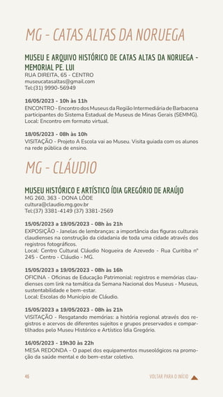 VOLTAR PARA O INÍCIO
46
MG-CATASALTASDA NORUEGA
MUSEU E ARQUIVO HISTÓRICO DE CATAS ALTAS DA NORUEGA -
MEMORIAL PE. LUI
RUA DIREITA, 65 - CENTRO
museucatasaltas@gmail.com
Tel:(31) 9990-56949
16/05/2023 - 10h às 11h
ENCONTRO-EncontrodosMuseusdaRegiãoIntermediáriadeBarbacena
participantes do Sistema Estadual de Museus de Minas Gerais (SEMMG).
Local: Encontro em formato virtual.
18/05/2023 - 08h às 10h
VISITAÇÃO - Projeto A Escola vai ao Museu. Visita guiada com os alunos
na rede pública de ensino.
MG-CLÁUDIO
MUSEU HISTÓRICO E ARTÍSTICO ÍDIA GREGÓRIO DE ARAÚJO
MG 260, 363 - DONA LÔDE
cultura@claudio.mg.gov.br
Tel:(37) 3381-4149 (37) 3381-2569
15/05/2023 a 19/05/2023 - 08h às 21h
EXPOSIÇÃO - Janelas de lembranças: a importância das figuras culturais
claudienses na construção da cidadania de toda uma cidade através dos
registros fotográficos.
Local: Centro Cultural Cláudio Nogueira de Azevedo - Rua Curitiba nº
245 - Centro - Cláudio - MG.
15/05/2023 a 19/05/2023 - 08h às 16h
OFICINA - Oficinas de Educação Patrimonial: registros e memórias clau-
dienses com link na temática da Semana Nacional dos Museus - Museus,
sustentabilidade e bem-estar.
Local: Escolas do Município de Cláudio.
15/05/2023 a 19/05/2023 - 08h às 21h
VISITAÇÃO - Resgatando memórias: a história regional através dos re-
gistros e acervos de diferentes sujeitos e grupos preservados e compar-
tilhados pelo Museu Histórico e Artístico Ídia Gregório.
16/05/2023 - 19h30 às 22h
MESA REDONDA - O papel dos equipamentos museológicos na promo-
ção da saúde mental e do bem-estar coletivo.
 