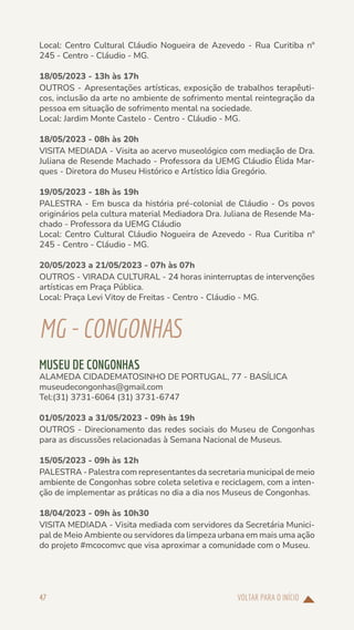 VOLTAR PARA O INÍCIO
47
Local: Centro Cultural Cláudio Nogueira de Azevedo - Rua Curitiba nº
245 - Centro - Cláudio - MG.
18/05/2023 - 13h às 17h
OUTROS - Apresentações artísticas, exposição de trabalhos terapêuti-
cos, inclusão da arte no ambiente de sofrimento mental reintegração da
pessoa em situação de sofrimento mental na sociedade.
Local: Jardim Monte Castelo - Centro - Cláudio - MG.
18/05/2023 - 08h às 20h
VISITA MEDIADA - Visita ao acervo museológico com mediação de Dra.
Juliana de Resende Machado - Professora da UEMG Cláudio Élida Mar-
ques - Diretora do Museu Histórico e Artístico Ídia Gregório.
19/05/2023 - 18h às 19h
PALESTRA - Em busca da história pré-colonial de Cláudio - Os povos
originários pela cultura material Mediadora Dra. Juliana de Resende Ma-
chado - Professora da UEMG Cláudio
Local: Centro Cultural Cláudio Nogueira de Azevedo - Rua Curitiba nº
245 - Centro - Cláudio - MG.
20/05/2023 a 21/05/2023 - 07h às 07h
OUTROS - VIRADA CULTURAL - 24 horas ininterruptas de intervenções
artísticas em Praça Pública.
Local: Praça Levi Vitoy de Freitas - Centro - Cláudio - MG.
MG-CONGONHAS
MUSEU DE CONGONHAS
ALAMEDA CIDADEMATOSINHO DE PORTUGAL, 77 - BASÍLICA
museudecongonhas@gmail.com
Tel:(31) 3731-6064 (31) 3731-6747
01/05/2023 a 31/05/2023 - 09h às 19h
OUTROS - Direcionamento das redes sociais do Museu de Congonhas
para as discussões relacionadas à Semana Nacional de Museus.
15/05/2023 - 09h às 12h
PALESTRA - Palestra com representantes da secretaria municipal de meio
ambiente de Congonhas sobre coleta seletiva e reciclagem, com a inten-
ção de implementar as práticas no dia a dia nos Museus de Congonhas.
18/04/2023 - 09h às 10h30
VISITA MEDIADA - Visita mediada com servidores da Secretária Munici-
pal de Meio Ambiente ou servidores da limpeza urbana em mais uma ação
do projeto #mcocomvc que visa aproximar a comunidade com o Museu.
 