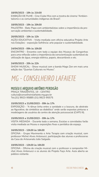 VOLTAR PARA O INÍCIO
48
18/05/2023 - 19h às 21h30
EXIBIÇÃO DE FILME - Cine Clube Mco com a mostra de cinema “Ambien-
talismo e as comunidades indígenas do Brasil”.
18/05/2023 - 19h às 20h30
PALESTRA - Bate-Papo com ambientalistas sobre a importância da pre-
servação ambiental e sustentabilidade.
20/05/2023 - 10h às 12h
AÇÃO EDUCATIVA - Visita mediada com oficina educativa Projeto Arte
nas Estações - exposição Sofrência: arte popular e sustentabilidade.
24/04/2023 - 09h às 10h30
ENCONTRO - Encontro com toda a equipe dos Museus de Congonhas
para uma reflexão sobre a importância da conscientização sustentável da
utilização de água, energia elétrica, papeis, descartáveis e etc.
24/05/2023 - 20h às 22h
SHOW MUSICAL - Show musical com a banda Mago Zen em mais uma
edição das “Quartas Culturais no Museu”.
MG-CONSELHEIROLAFAIETE
MUSEU E ARQUIVO ANTÔNIO PERDIGÃO
PRAÇA TIRADENTES, 19 - CENTRO
cultura@conselheirolafaiete.mg.gov.br
Tel:(31) 9923-95885 (31) 9923-95575
15/05/2023 a 21/05/2023 - 09h às 17h
EXPOSIÇÃO - “A tênue linha entre a sanidade e a loucura, do abstrato
ao figurativo, do simbólico ao diabólico” onde serão expostas pinturas e
modelagens de usuários do centro de atenção psicossocial (CAPS III).
15/05/2023 a 21/05/2023 - 09h às 17h
VISITA MEDIADA - Durante toda a semana, Escolas e convidados farão
visita mediada ao Museu e exposições fixas e periódica do espaço.
16/05/2023 - 13h30 às 16h30
OFICINA - Grupo Movimento e Arte Terapia com criação musical, com
professor Michel Alves Antonucci, participação das alunas e professoras
da Casa do Artesanato João Salgado.
19/05/2023 - 13h30 às 16h30
OFICINA - Oficina de criação musical com o professor e compositor Mi-
chel Alves Antonucci e os alunos do Projeto Faço Arte. Aula aberta ao
público visitante.
 