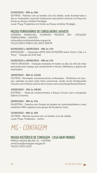 VOLTAR PARA O INÍCIO
49
21/05/2023 - 09h às 16h
OUTROS - Retreta com as bandas civis da cidade, onde durante todo o
dia as instituições musicais tradicionais executarão músicas na Praça em
frente ao Museu Antônio Perdigão.
Local: Praça Tiradentes em frente ao Museu Antônio Perdigão.
MUSEU FERROVIÁRIO DE CONSELHEIRO LAFAIETE
AVENIDA MARECHAL FLORIANO PEIXOTO, S/N - ESTAÇÃO
FERROVIÁRIA - CENTRO
cultura@conselheirolafaiete.mg.gov.br
Tel:(31) 9923-95822 (31) 9923-95578
01/05/2023 a 30/05/2023 - 09h às 17h
EXPOSIÇÃO - - Exposição ARTE NAS ESTAÇÕES tema: Entre o Céu e a
Terra” - Coleção de Arte Naif.
01/05/2023 a 30/05/2023 - 09h às 17h
VISITA MEDIADA - Visitação mediada em todos os dias do mês de maio
passando pelo espaço que compreende o Museu, Biblioteca e galeria de
exposições.
18/05/2023 - 09h às 11h30
OUTROS -Atividades socioemocionais embasadas. -Dinâmicas em gru-
pos voltadas ao bem-estar físico emocional, sendo assim fortalecendo
vínculos com história cultural dos museus com a psicóloga Rosana Ramos.
19/05/2023 - 15h às 16h30
OUTROS - - Roda de conhecimentos e Dança Circular com a terapeuta
Sabrina Chamita.
20/05/2023 - 09h às 11h
PALESTRA - Palestra com Equipe do projeto de sustentabilidade e meio
ambiente MRS Logística para grupo de Escoteiros local
21/05/2023 - 09h às 16h
OUTROS - Retreta musical com as bandas civis da cidade.
Local: Praça Tiradentes – centro.
MG-CONTAGEM
MUSEU HISTÓRICO DE CONTAGEM - CASA NAIR MENDES
PRAÇA JOSIAS BELÉM, 01 - CENTRO
aniele.leao@contagem.mg.gov.br
Tel:(31) 3352-5323
 