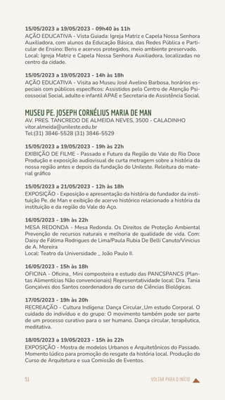 VOLTAR PARA O INÍCIO
51
15/05/2023 a 19/05/2023 - 09h40 às 11h
AÇÃO EDUCATIVA - Vista Guiada: Igreja Matriz e Capela Nossa Senhora
Auxiliadora, com alunos da Educação Básica, das Redes Pública e Parti-
cular de Ensino: Bens e acervos protegidos, meio ambiente preservado.
Local: Igreja Matriz e Capela Nossa Senhora Auxiliadora, localizadas no
centro da cidade.
15/05/2023 a 19/05/2023 - 14h às 18h
AÇÃO EDUCATIVA - Visita ao Museu José Avelino Barbosa, horários es-
peciais com públicos específicos: Assistidos pelo Centro de Atenção Psi-
cossocial Social, adulto e infantil APAE e Secretaria de Assistência Social.
MUSEU PE. JOSEPH CORNÉLIUS MARIA DE MAN
AV. PRES. TANCREDO DE ALMEIDA NEVES, 3500 - CALADINHO
vitor.almeida@unileste.edu.br
Tel:(31) 3846-5528 (31) 3846-5529
15/05/2023 a 19/05/2023 - 19h às 22h
EXIBIÇÃO DE FILME - Passado e Futuro da Região do Vale do Rio Doce
Produção e exposição audiovisual de curta metragem sobre a história da
nossa região antes e depois da fundação do Unileste. Releitura do mate-
rial gráfico
15/05/2023 a 21/05/2023 - 12h às 18h
EXPOSIÇÃO - Exposição e apresentação da história do fundador da insti-
tuição Pe. de Man e exibição de acervo histórico relacionado a história da
instituição e da região do Vale do Aço.
16/05/2023 - 19h às 22h
MESA REDONDA - Mesa Redonda. Os Direitos de Proteção Ambiental
Prevenção de recursos naturais e melhoria de qualidade de vida. Com:
Daisy de Fátima Rodrigues de Lima/Paula Rubia De Belli Canuto/Vinicius
de A. Moreira
Local: Teatro da Universidade _ João Paulo II.
16/05/2023 - 15h às 18h
OFICINA - Oficina_ Mini composteira e estudo das PANCSPANCS (Plan-
tas Alimentícias Não convencionais) Representatividade local: Dra. Tania
Gonçalves dos Santos coordenadora do curso de Ciências Biológicas.
17/05/2023 - 19h às 20h
RECREAÇÃO - Cultura Indígena: Dança Circular_Um estudo Corporal. O
cuidado do indivíduo e do grupo: O movimento também pode ser parte
de um processo curativo para o ser humano. Dança circular, terapêutica,
meditativa.
18/05/2023 a 19/05/2023 - 15h às 22h
EXPOSIÇÃO - Mostra de modelos Urbanos e Arquitetônicos do Passado.
Momento lúdico para promoção do resgate da história local. Produção do
Curso de Arquitetura e sua Comissão de Eventos.
 