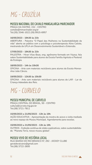 VOLTAR PARA O INÍCIO
52
MG-CRUZÍLIA
MUSEU NACIONAL DO CAVALO MANGALARGA MARCHADOR
PRAÇA DA MATRIZ, 152 - CENTRO
contato@mmarchador.org.br
Tel:(35) 3346-1022 (35) 9915-6957
16/05/2023 - 19h30 às 21h
ABERTURA - Palestra “O Papel das Mulheres na Sustentabilidade da
vida” aberta ao público com a psicóloga e psicoterapeuta Aline Calisto,
mestranda da UFLA em Desenvolvimento Sustentável e Extensão.
17/05/2023 - 19h30 às 21h
PALESTRA - Hiran Vilas-Boas, eng. agrônomo formado em Viçosa, fala
sobre Sustentabilidade para alunos da Escola Família Agrícola e Pastoral
da Ecologia.
18/05/2023 - 14h às 15h30
OFICINA - Arte com materiais recicláveis para alunos da Escola Monse-
nhor João Câncio.
19/05/2023 - 12h30 às 15h30
OFICINA - Arte com materiais recicláveis para alunos do LAR - Lar da
Criança Adeodato dos Reis.
MG-CURVELO
MUSEU MUNICIPAL DE CURVELO
PRAÇA CENTRAL DO BRASIL, 50 - CENTRO
cultura@curvelo.mg.gov.br
Tel:(38) 3721-7811
15/05/2023 a 21/05/2023 - 13h às 19h
AÇÃO EDUCATIVA - Apresentação da mostra do acevo e visita mediada
ao novo espaço do Museu Municipal. Agendamento para escolas.
15/05/2023 a 21/05/2023 - 13h às 19h
OUTROS - Exibição contínua de slides explicativos, sobre sustentabilida-
de. “Planeta Terra, nosso museu global”.
MUSEU VIVO DE HISTÓRIA LOCAL
RUA BARÃO DO RIO BRANCO Nº, 292 - JOCKEY CLUBE
geraldoralvares@gmail.com
Tel:(38) 3722-2600
 