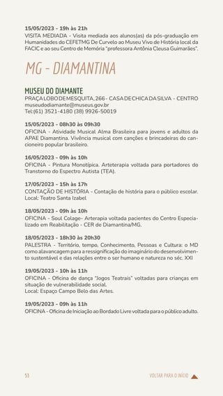 VOLTAR PARA O INÍCIO
53
15/05/2023 - 19h às 21h
VISITA MEDIADA - Visita mediada aos alunos(as) da pós-graduação em
Humanidades do CEFETMG De Curvelo ao Museu Vivo de História local da
FACIC e ao seu Centro de Memória “professora Antônia Cleusa Guimarães”.
MG-DIAMANTINA
MUSEU DO DIAMANTE
PRAÇALOBODEMESQUITA,266- CASADECHICADASILVA - CENTRO
museudodiamante@museus.gov.br
Tel:(61) 3521-4180 (38) 9926-50019
15/05/2023 - 08h30 às 09h30
OFICINA - Atividade Musical Alma Brasileira para jovens e adultos da
APAE Diamantina. Vivência musical com canções e brincadeiras do can-
cioneiro popular brasileiro.
16/05/2023 - 09h às 10h
OFICINA - Pintura Monotípica. Arteterapia voltada para portadores do
Transtorno do Espectro Autista (TEA).
17/05/2023 - 15h às 17h
CONTAÇÃO DE HISTÓRIA - Contação de história para o público escolar.
Local: Teatro Santa Izabel
18/05/2023 - 09h às 10h
OFICINA - Soul Colage- Arterapia voltada pacientes do Centro Especia-
lizado em Reabilitação - CER de Diamantina/MG.
18/05/2023 - 18h30 às 20h30
PALESTRA - Território, tempo, Conhecimento, Pessoas e Cultura: o MD
como alavancagem para a ressignificação do imaginário do desenvolvimen-
to sustentável e das relações entre o ser humano e natureza no séc. XXI
19/05/2023 - 10h às 11h
OFICINA - Oficina de dança “Jogos Teatrais” voltadas para crianças em
situação de vulnerabilidade social.
Local: Espaço Campo Belo das Artes.
19/05/2023 - 09h às 11h
OFICINA-OficinadeIniciaçãoaoBordadoLivrevoltadaparaopúblicoadulto.
 
