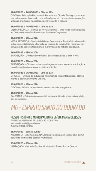 VOLTAR PARA O INÍCIO
55
16/05/2023 a 26/05/2023 - 08h às 17h
OFICINA - Educação Patrimonial: Pensando a Cidade. Diálogo com sabe-
res patrimoniais buscando uma reflexão sobre como as transformações
urbanas interferem nas relações entre sujeito e espaço.
16/05/2023 a 26/05/2023 - 08h às 21h
VISITA MEDIADA - Cemud de Portas Abertas – uma visita técnica guiada
ao Centro de Memória Professora Batistina Corgozinho
18/05/2023 - 19h às 22h
MESA REDONDA - Sustentabilidade, Bem-estar e Patrimônio: discussão
sobre sustentabilidade alinhada às noções de patrimônio histórico, con-
servação de saberes tradicionais e promoção de hábitos saudáveis.
16/05/2023 - 08h às 20h
EXPOSIÇÃO - Unidade Divinópolis: Sustentabilidade e Bem Viver.
16/05/2023 - 08h às 20h
EXPOSIÇÃO - Olhares sobre a paisagem urbana: entre a ampliação e
transformação do espaço e o meio ambiente.
16/05/2023 a 26/05/2023 - 09h às 17h
OFICINA - Oficina de Educação Patrimonial: sustentabilidade, planeja-
mento e desenvolvimento urbano.
17/05/2023 - 18h às 21h
OFICINA - Oficina de tambores, ancestralidade e negritude.
18/05/2023 - 19h às 22h
PALESTRA - Patrimônio ambiental, sustentabilidade e bem-viver: diálo-
gos de saberes.
MG-ESPÍRITOSANTODODOURADO
MUSEU HISTÓRICO MUNICIPAL DONA EGÍDIA MARIA DE JESUS
AVENIDA ANTÔNIO PAULINO, 42 - CENTRO
mhmesdourado@gmail.com
Tel:(35) 9988-67306
15/05/2023 - 19h às 20h30
ABERTURA - Abertura da 21ª Semana Nacional de Museus com partici-
pação de turmas das escolas municipais.
15/05/2023 - 09h às 11h
VISITAÇÃO - Visita de Escolas Municipais - Bairro Passa Quatro.
 