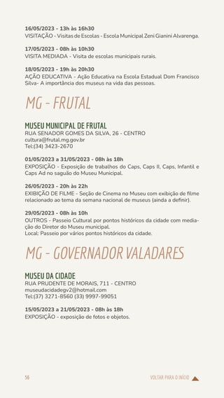 VOLTAR PARA O INÍCIO
56
16/05/2023 - 13h às 16h30
VISITAÇÃO - Visitas de Escolas - Escola Municipal Zeni Gianini Alvarenga.
17/05/2023 - 08h às 10h30
VISITA MEDIADA - Visita de escolas municipais rurais.
18/05/2023 - 19h às 20h30
AÇÃO EDUCATIVA - Ação Educativa na Escola Estadual Dom Francisco
Silva- A importância dos museus na vida das pessoas.
MG-FRUTAL
MUSEU MUNICIPAL DE FRUTAL
RUA SENADOR GOMES DA SILVA, 26 - CENTRO
cultura@frutal.mg.gov.br
Tel:(34) 3423-2670
01/05/2023 a 31/05/2023 - 08h às 18h
EXPOSIÇÃO - Exposição de trabalhos do Caps, Caps II, Caps, Infantil e
Caps Ad no saguão do Museu Municipal.
26/05/2023 - 20h às 22h
EXIBIÇÃO DE FILME - Seção de Cinema no Museu com exibição de filme
relacionado ao tema da semana nacional de museus (ainda a definir).
29/05/2023 - 08h às 10h
OUTROS - Passeio Cultural por pontos históricos da cidade com media-
ção do Diretor do Museu municipal.
Local: Passeio por vários pontos históricos da cidade.
MG-GOVERNADORVALADARES
MUSEU DA CIDADE
RUA PRUDENTE DE MORAIS, 711 - CENTRO
museudacidadegv2@hotmail.com
Tel:(37) 3271-8560 (33) 9997-99051
15/05/2023 a 21/05/2023 - 08h às 18h
EXPOSIÇÃO - exposição de fotos e objetos.
 