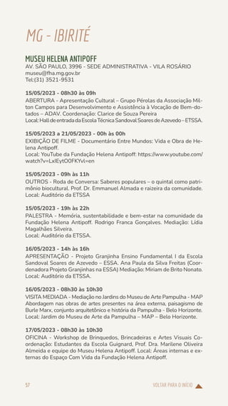 VOLTAR PARA O INÍCIO
57
MG-IBIRITÉ
MUSEU HELENA ANTIPOFF
AV. SÃO PAULO, 3996 - SEDE ADMINISTRATIVA - VILA ROSÁRIO
museu@fha.mg.gov.br
Tel:(31) 3521-9531
15/05/2023 - 08h30 às 09h
ABERTURA - Apresentação Cultural – Grupo Pérolas da Associação Mil-
ton Campos para Desenvolvimento e Assistência à Vocação de Bem-do-
tados – ADAV. Coordenação: Clarice de Souza Pereira
Local:HalldeentradadaEscolaTécnicaSandovalSoaresdeAzevedo–ETSSA.
15/05/2023 a 21/05/2023 - 00h às 00h
EXIBIÇÃO DE FILME - Documentário Entre Mundos: Vida e Obra de He-
lena Antipoff.
Local: YouTube da Fundação Helena Antipoff: https://www.youtube.com/
watch?v=LxIEytO0FKYvl=en
15/05/2023 - 09h às 11h
OUTROS - Roda de Conversa: Saberes populares – o quintal como patri-
mônio biocultural. Prof. Dr. Emmanuel Almada e raizeira da comunidade.
Local: Auditório da ETSSA
15/05/2023 - 19h às 22h
PALESTRA - Memória, sustentabilidade e bem-estar na comunidade da
Fundação Helena Antipoff. Rodrigo Franca Gonçalves. Mediação: Lídia
Magalhães Silveira.
Local: Auditório da ETSSA.
16/05/2023 - 14h às 16h
APRESENTAÇÃO - Projeto Granjinha Ensino Fundamental I da Escola
Sandoval Soares de Azevedo – ESSA. Ana Paula da Silva Freitas (Coor-
denadora Projeto Granjinhas na ESSA) Mediação: Miriam de Brito Nonato.
Local: Auditório da ETSSA.
16/05/2023 - 08h30 às 10h30
VISITA MEDIADA - Mediação no Jardins do Museu de Arte Pampulha - MAP
Abordagem nas obras de artes presentes na área externa, paisagismo de
Burle Marx, conjunto arquitetônico e história da Pampulha - Belo Horizonte.
Local: Jardim do Museu de Arte da Pampulha – MAP – Belo Horizonte.
17/05/2023 - 08h30 às 10h30
OFICINA - Workshop de Brinquedos, Brincadeiras e Artes Visuais Co-
ordenação: Estudantes da Escola Guignard, Prof. Dra. Marilene Oliveira
Almeida e equipe do Museu Helena Antipoff. Local: Áreas internas e ex-
ternas do Espaço Com Vida da Fundação Helena Antipoff.
 